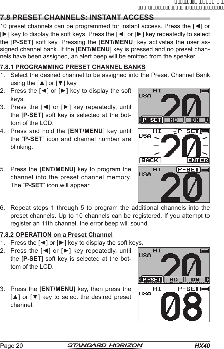 HX40Page 207.8 PRESET CHANNELS: INSTANT ACCESS10 preset channels can be programmed for instant access. Press the [◄] or [►] key to display the soft keys. Press the [◄] or [►] key repeatedly to select the [P-SET] soft key. Pressing the [ENT/MENU] key activates the user as-signed channel bank. If the [ENT/MENU] key is pressed and no preset chan-nels have been assigned, an alert beep will be emitted from the speaker.7.8.1 PROGRAMMING PRESET CHANNEL BANKS1.  Select the desired channel to be assigned into the Preset Channel Bank using the [▲] or [▼] key.2.  Press the [◄] or [►] key to display the soft keys.3.  Press  the  [◄]  or  [►]  key  repeatedly,  until the [P-SET] soft key is selected at the bot-tom of the LCD.4.  Press and hold the [ENT/MENU] key until the “P-SET” icon and channel number are blinking.5.  Press the [ENT/MENU] key to program the channel into the preset channel memory. The “P-SET” icon will appear.6.  Repeat steps 1 through 5 to program the additional channels into the preset channels. Up to 10 channels can be registered. If you attempt to register an 11th channel, the error beep will sound.7.8.2 OPERATION on a Preset Channel1.  Press the [◄] or [►] key to display the soft keys.2.  Press  the  [◄]  or  [►]  key  repeatedly,  until the [P-SET] soft key is selected at the bot-tom of the LCD.3.  Press the [ENT/MENU] key, then press the [▲] or [▼]  key to select  the desired preset channel.ApplicationforFCC/ICFCCID:K6630623X30IC:511B-30623X30