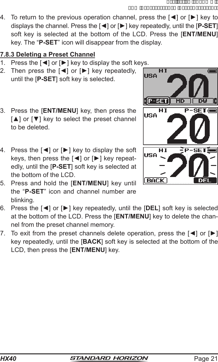 Page 21HX404. To return to the previous operation channel, press the [◄] or [►] key to displays the channel. Press the [◄] or [►] key repeatedly, until the [P-SET] soft key is selected at the bottom of the LCD. Press the [ENT/MENU] key. The “P-SET” icon will disappear from the display.7.8.3 Deleting a Preset Channel1.  Press the [◄] or [►] key to display the soft keys.2.  Then  press  the  [◄]  or  [►]  key  repeatedly, until the [P-SET] soft key is selected.3.  Press the [ENT/MENU] key, then press the [▲] or [▼] key to select the preset channel to be deleted.4.  Press the [◄] or [►] key to display the soft keys, then press the [◄] or [►] key repeat-edly, until the [P-SET] soft key is selected at the bottom of the LCD. 5.  Press and hold the [ENT/MENU] key until the “P-SET” icon and channel number are blinking.6.  Press the [◄] or [►] key repeatedly, until the [DEL] soft key is selected at the bottom of the LCD. Press the [ENT/MENU] key to delete the chan-nel from the preset channel memory.7.  To exit from the preset channels delete operation, press the [◄] or  [►] key repeatedly, until the [BACK] soft key is selected at the bottom of the LCD, then press the [ENT/MENU] key.ApplicationforFCC/ICFCCID:K6630623X30IC:511B-30623X30