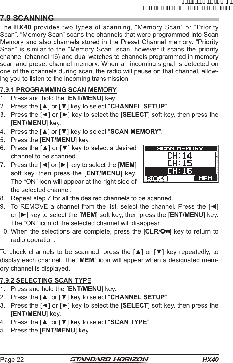 HX40Page 227.9 SCANNINGThe  HX40 provides two types of scanning, “Memory Scan” or “Priority Scan”. “Memory Scan” scans the channels that were programmed into Scan Memory and also channels stored in the Preset Channel memory. “Priority Scan” is similar to the “Memory Scan” scan, however it scans the priority channel (channel 16) and dual watches to channels programmed in memory scan and preset channel memory. When an incoming signal is detected on one of the channels during scan, the radio will pause on that channel, allow-ing you to listen to the incoming transmission.7.9.1 PROGRAMMING SCAN MEMORY1.  Press and hold the [ENT/MENU] key.2.  Press the [▲] or [▼] key to select “CHANNEL SETUP”.3.  Press the [◄] or [►] key to select the [SELECT] soft key, then press the [ENT/MENU] key.4.  Press the [▲] or [▼] key to select “SCAN MEMORY”.5.  Press the [ENT/MENU] key.6.  Press the [▲] or [▼] key to select a desired channel to be scanned.7.  Press the [◄] or [►] key to select the [MEM] soft key, then press the [ENT/MENU] key. The “ON” icon will appear at the right side of the selected channel.8.  Repeat step 7 for all the desired channels to be scanned.9.  To REMOVE  a  channel from  the  list, select  the  channel. Press  the  [◄] or [►] key to select the [MEM] soft key, then press the [ENT/MENU] key. The “ON” icon of the selected channel will disappear.10. When the selections are complete, press the [CLR/ ] key to return to radio operation.To  check  channels  to  be scanned,  press  the  [▲]  or  [▼]  key repeatedly,  to display each channel. The “MEM” icon will appear when a designated mem-ory channel is displayed.7.9.2 SELECTING SCAN TYPE1.  Press and hold the [ENT/MENU] key.2.  Press the [▲] or [▼] key to select “CHANNEL SETUP”.3.  Press the [◄] or [►] key to select the [SELECT] soft key, then press the [ENT/MENU] key.4. Press the [▲] or [▼] key to select “SCAN TYPE”.5.  Press the [ENT/MENU] key.ApplicationforFCC/ICFCCID:K6630623X30IC:511B-30623X30