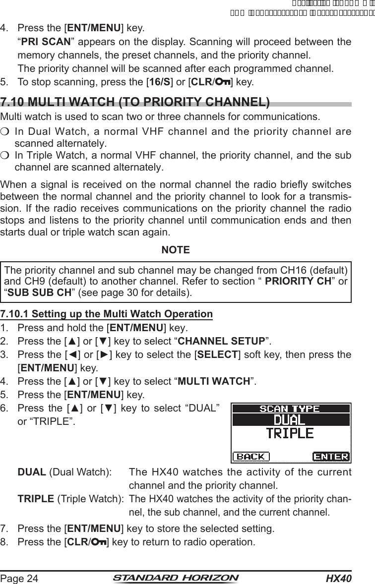 HX40Page 244.  Press the [ENT/MENU] key. “PRI SCAN” appears on the display. Scanning will proceed between the memory channels, the preset channels, and the priority channel.  The priority channel will be scanned after each programmed channel.5.  To stop scanning, press the [16/S] or [CLR/ ] key.7.10 MULTI WATCH (TO PRIORITY CHANNEL)Multi watch is used to scan two or three channels for communications.m In Dual Watch, a normal VHF channel and the priority channel are scanned alternately.m  In Triple Watch, a normal VHF channel, the priority channel, and the sub channel are scanned alternately.When a signal is received on the normal channel the radio briey switches between the normal channel and the priority channel to look for a transmis-sion. If the radio receives communications on the priority channel the radio stops and listens to the priority channel until communication ends and then starts dual or triple watch scan again.NOTEThe priority channel and sub channel may be changed from CH16 (default) and CH9 (default) to another channel. Refer to section “ PRIORITY CH” or “SUB SUB CH” (see page 30 for details).7.10.1 Setting up the Multi Watch Operation1.  Press and hold the [ENT/MENU] key.2.  Press the [▲] or [▼] key to select “CHANNEL SETUP”.3.  Press the [◄] or [►] key to select the [SELECT] soft key, then press the [ENT/MENU] key.4.  Press the [▲] or [▼] key to select “MULTI WATCH”.5.  Press the [ENT/MENU] key.6.  Press  the  [▲]  or  [▼]  key  to  select  “DUAL” or “TRIPLE”.DUAL (Dual Watch):  The HX40 watches the activity of the current channel and the priority channel.TRIPLE (Triple Watch): The HX40 watches the activity of the priority chan-nel, the sub channel, and the current channel.7.  Press the [ENT/MENU] key to store the selected setting.8.  Press the [CLR/ ] key to return to radio operation.ApplicationforFCC/ICFCCID:K6630623X30IC:511B-30623X30