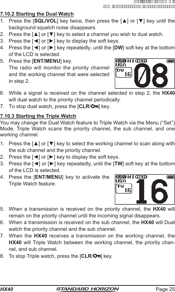 Page 25HX407.10.2 Starting the Dual Watch1.  Press the [SQL/VOL] key twice, then press the [▲] or [▼] key until the background squelch noise disappears.2.  Press the [▲] or [▼] key to select a channel you wish to dual watch.3.  Press the [◄] or [►] key to display the soft keys.4.  Press the [◄] or [►] key repeatedly, until the [DW] soft key at the bottom of the LCD is selected.5.  Press the [ENT/MENU] key.  The radio will monitor the priority channel and the working channel that were selected in step 2.6.  While a signal is received on the channel selected in step 2, the HX40 will dual watch to the priority channel periodically.7.  To stop dual watch, press the [CLR/ ] key.7.10.3 Starting the Triple WatchYou may change the Dual Watch feature to Triple Watch via the Menu (“Set”) Mode. Triple Watch scans the priority channel, the sub channel, and one working channel.1.  Press the [▲] or [▼] key to select the working channel to scan along with the sub channel and the priority channel.2.  Press the [◄] or [►] key to display the soft keys.3.  Press the [◄] or [►] key repeatedly, until the [TW] soft key at the bottom of the LCD is selected.4.  Press the [ENT/MENU] key to activate the Triple Watch feature.5.  When a transmission is received on the priority channel, the HX40 will remain on the priority channel until the incoming signal disappears.6.  When a transmission is received on the sub channel, the HX40 will Dual watch the priority channel and the sub channel.7.  When the HX40 receives a transmission on the working channel, the HX40 will Triple Watch between the working channel, the priority chan-nel, and sub channel.8.  To stop Triple watch, press the [CLR/ ] key.ApplicationforFCC/ICFCCID:K6630623X30IC:511B-30623X30