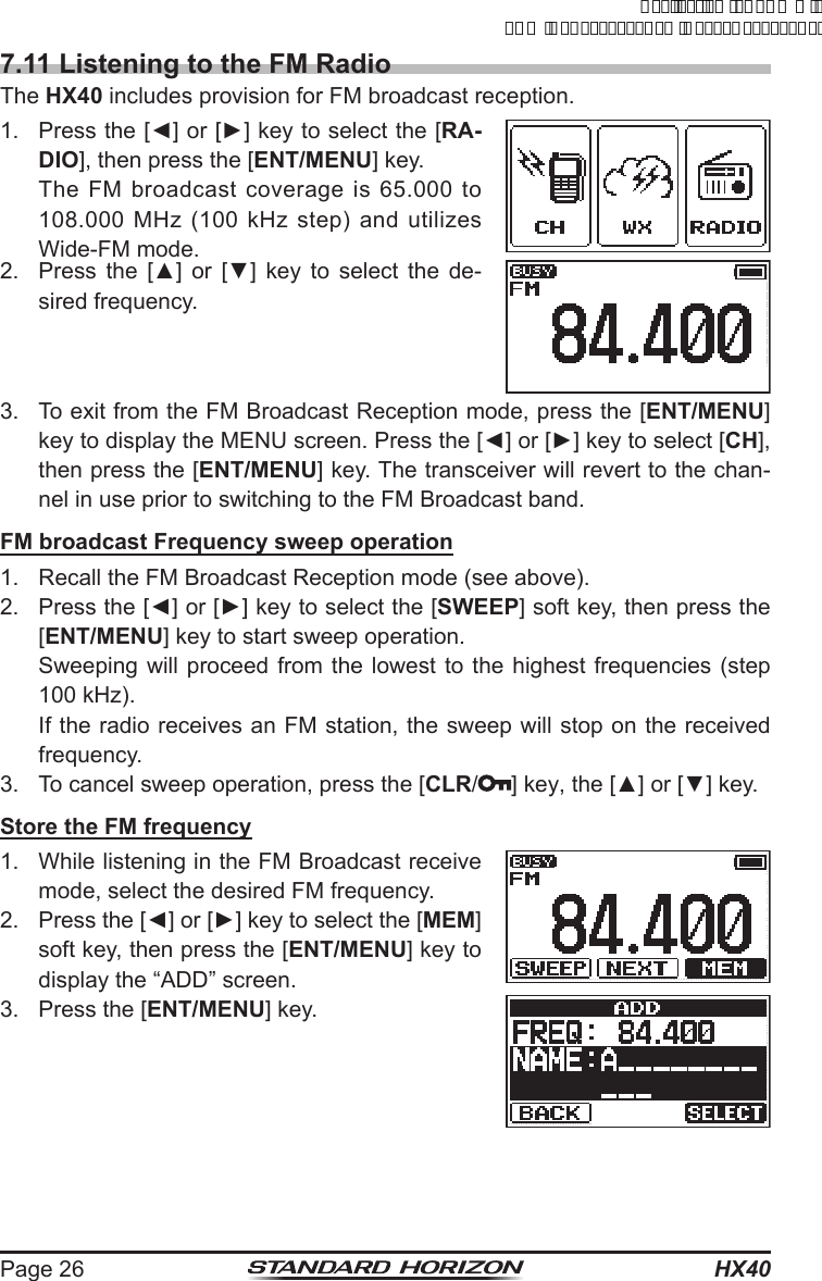 HX40Page 267.11 Listening to the FM RadioThe HX40 includes provision for FM broadcast reception.1.  Press the [◄] or [►] key to select the [RA-DIO], then press the [ENT/MENU] key.  The FM broadcast coverage is 65.000 to 108.000 MHz (100 kHz step) and utilizes Wide-FM mode.2.  Press  the  [▲]  or  [▼]  key  to  select  the  de-sired frequency.3.  To exit from the FM Broadcast Reception mode, press the [ENT/MENU] key to display the MENU screen. Press the [◄] or [►] key to select [CH], then press the [ENT/MENU] key. The transceiver will revert to the chan-nel in use prior to switching to the FM Broadcast band.FM broadcast Frequency sweep operation1.  Recall the FM Broadcast Reception mode (see above).2.  Press the [◄] or [►] key to select the [SWEEP] soft key, then press the [ENT/MENU] key to start sweep operation. Sweeping will proceed from the lowest to the highest frequencies (step 100 kHz). If the radio receives an FM station, the sweep will stop on the received frequency.3.  To cancel sweep operation, press the [CLR/] key, the [▲] or [▼] key.Store the FM frequency1.  While listening in the FM Broadcast receive mode, select the desired FM frequency.2.  Press the [◄] or [►] key to select the [MEM] soft key, then press the [ENT/MENU] key to display the “ADD” screen.3.  Press the [ENT/MENU] key.ApplicationforFCC/ICFCCID:K6630623X30IC:511B-30623X30