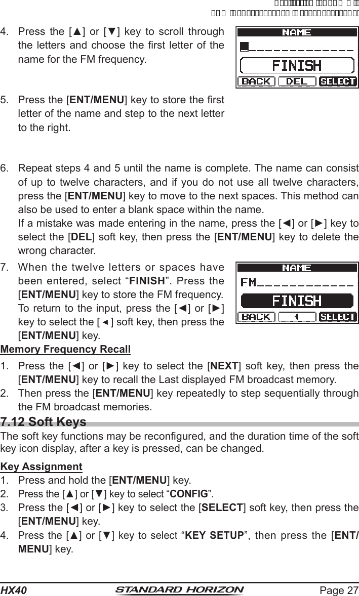 Page 27HX404.  Press the [▲]  or  [▼]  key to scroll through the letters and  choose  the rst letter of  the name for the FM frequency.5.  Press the [ENT/MENU] key to store the rst letter of the name and step to the next letter to the right.6.  Repeat steps 4 and 5 until the name is complete. The name can consist of up to twelve characters, and if you do not use all twelve characters, press the [ENT/MENU] key to move to the next spaces. This method can also be used to enter a blank space within the name.  If a mistake was made entering in the name, press the [◄] or [►] key to select the [DEL] soft key, then press the [ENT/MENU] key to delete the wrong character.7.  When the twelve letters or spaces have been entered, select “FINISH”. Press the [ENT/MENU] key to store the FM frequency.  To return to the input, press the [◄] or [►] key to select the [ ◄ ] soft key, then press the [ENT/MENU] key.Memory Frequency Recall1.  Press the  [◄]  or [►]  key  to  select  the [NEXT] soft key, then press the [ENT/MENU] key to recall the Last displayed FM broadcast memory.2.  Then press the [ENT/MENU] key repeatedly to step sequentially through the FM broadcast memories.7.12 Soft KeysThe soft key functions may be recongured, and the duration time of the soft key icon display, after a key is pressed, can be changed.Key Assignment1.  Press and hold the [ENT/MENU] key.2. Press the [▲] or [▼] key to select “CONFIG”.3. Press the [◄] or [►] key to select the [SELECT] soft key, then press the [ENT/MENU] key.4. Press the [▲] or  [▼]  key  to select “KEY SETUP”, then press the [ENT/MENU] key.ApplicationforFCC/ICFCCID:K6630623X30IC:511B-30623X30