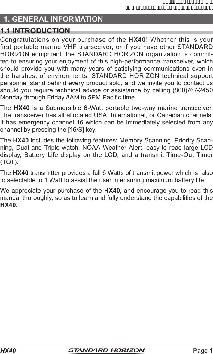 Page 1HX401. GENERAL INFORMATION1.1 INTRODUCTIONCongratulations on your purchase of the HX40! Whether this is your first portable marine VHF transceiver, or if you have other STANDARD  HORIZON equipment, the STANDARD HORIZON organization is commit-ted to ensuring your enjoyment of this high-performance transceiver, which should provide you with many years of satisfying communications even in the harshest of environments. STANDARD HORIZON technical support personnel stand behind every product sold, and we invite you to contact us should you require technical advice or assistance by calling (800)767-2450 Monday through Friday 8AM to 5PM Pacic time.The  HX40 is a Submersible 6-Watt portable two-way marine transceiver. The transceiver has all allocated USA, International, or Canadian channels. It has emergency channel 16 which can be immediately selected from any channel by pressing the [16/S] key.The HX40 includes the following features: Memory Scanning, Priority Scan-ning, Dual and Triple watch, NOAA Weather Alert, easy-to-read large LCD display, Battery Life display on the LCD, and a transmit Time-Out Timer (TOT).The HX40 transmitter provides a full 6 Watts of transmit power which is  also to selectable to 1 Watt to assist the user in ensuring maximum battery life.We appreciate your purchase of the HX40, and encourage you to read this manual thoroughly, so as to learn and fully understand the capabilities of the HX40.ApplicationforFCC/ICFCCID:K6630623X30IC:511B-30623X30