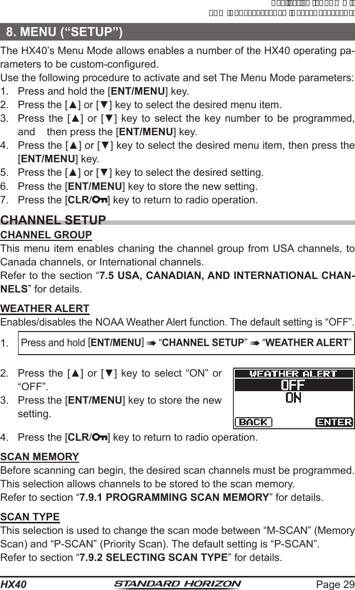 Page 29HX408. MENU (“SETUP”)The HX40’s Menu Mode allows enables a number of the HX40 operating pa-rameters to be custom-congured.Use the following procedure to activate and set The Menu Mode parameters:1.  Press and hold the [ENT/MENU] key.2.  Press the [▲] or [▼] key to select the desired menu item.3.  Press the  [▲] or  [▼] key  to select  the key  number to  be  programmed, and    then press the [ENT/MENU] key.4.  Press the [▲] or [▼] key to select the desired menu item, then press the [ENT/MENU] key.5.  Press the [▲] or [▼] key to select the desired setting.6.  Press the [ENT/MENU] key to store the new setting.7.  Press the [CLR/ ] key to return to radio operation.CHANNEL SETUPCHANNEL GROUPThis menu item enables chaning the channel group from USA channels, to Canada channels, or International channels.Refer to the section “7.5 USA, CANADIAN, AND INTERNATIONAL CHAN-NELS” for details.WEATHER ALERTEnables/disables the NOAA Weather Alert function. The default setting is “OFF”.1. Press and hold [ENT/MENU]  “CHANNEL SETUP”  “WEATHER ALERT”2.  Press the  [▲] or  [▼] key  to select  “ON” or “OFF”.3.  Press the [ENT/MENU] key to store the new setting.4.  Press the [CLR/ ] key to return to radio operation.SCAN MEMORYBefore scanning can begin, the desired scan channels must be programmed. This selection allows channels to be stored to the scan memory.Refer to section “7.9.1 PROGRAMMING SCAN MEMORY” for details.SCAN TYPEThis selection is used to change the scan mode between “M-SCAN” (Memory Scan) and “P-SCAN” (Priority Scan). The default setting is “P-SCAN”.Refer to section “7.9.2 SELECTING SCAN TYPE” for details.ApplicationforFCC/ICFCCID:K6630623X30IC:511B-30623X30