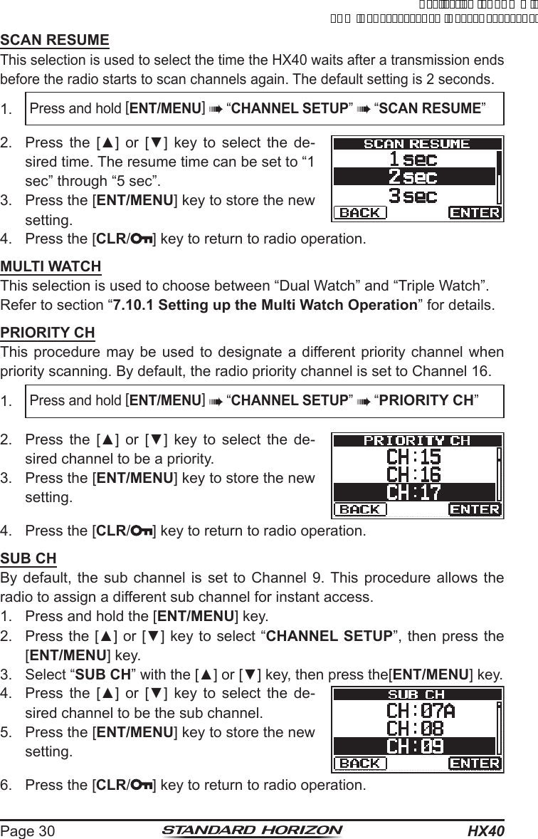 HX40Page 30SCAN RESUMEThis selection is used to select the time the HX40 waits after a transmission ends before the radio starts to scan channels again. The default setting is 2 seconds.1. Press and hold [ENT/MENU]  “CHANNEL SETUP”  “SCAN RESUME”2.  Press  the  [▲]  or  [▼]  key  to  select  the  de-sired time. The resume time can be set to “1 sec” through “5 sec”.3.  Press the [ENT/MENU] key to store the new setting.4.  Press the [CLR/ ] key to return to radio operation.MULTI WATCHThis selection is used to choose between “Dual Watch” and “Triple Watch”.Refer to section “7.10.1 Setting up the Multi Watch Operation” for details.PRIORITY CHThis procedure may be used to designate a different priority channel when priority scanning. By default, the radio priority channel is set to Channel 16.1. Press and hold [ENT/MENU]  “CHANNEL SETUP”  “PRIORITY CH”2.  Press  the  [▲]  or  [▼]  key  to  select  the  de-sired channel to be a priority.3.  Press the [ENT/MENU] key to store the new setting.4.  Press the [CLR/ ] key to return to radio operation.SUB CHBy default, the sub channel is set to Channel 9. This procedure allows the radio to assign a different sub channel for instant access.1.  Press and hold the [ENT/MENU] key.2.  Press the [▲] or [▼] key to select “CHANNEL SETUP”, then press the [ENT/MENU] key.3. Select “SUB CH” with the [▲] or [▼] key, then press the[ENT/MENU] key.4.  Press  the  [▲]  or  [▼]  key  to  select  the  de-sired channel to be the sub channel.5.  Press the [ENT/MENU] key to store the new setting.6.  Press the [CLR/ ] key to return to radio operation.ApplicationforFCC/ICFCCID:K6630623X30IC:511B-30623X30