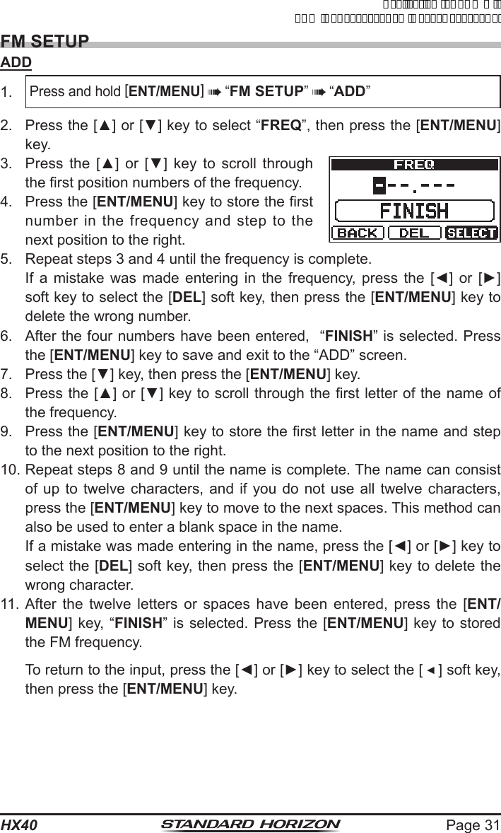 Page 31HX40FM SETUPADD1. Press and hold [ENT/MENU]  “FM SETUP”  “ADD”2.  Press the [▲] or [▼] key to select “FREQ”, then press the [ENT/MENU] key.3.  Press the [▲]  or  [▼]  key to scroll through the rst position numbers of the frequency.4.  Press the [ENT/MENU] key to store the rst number in the frequency and step to the next position to the right.5.  Repeat steps 3 and 4 until the frequency is complete.  If a mistake was made entering in the frequency, press the [◄]  or [►] soft key to select the [DEL] soft key, then press the [ENT/MENU] key to delete the wrong number.6.  After the four numbers have been entered,  “FINISH” is selected. Press the [ENT/MENU] key to save and exit to the “ADD” screen.7.  Press the [▼] key, then press the [ENT/MENU] key.8.  Press the [▲] or [▼] key to scroll through the rst letter of the name of the frequency.9. Press the [ENT/MENU] key to store the rst letter in the name and step to the next position to the right.10. Repeat steps 8 and 9 until the name is complete. The name can consist of up to twelve characters, and if you do not use all twelve characters, press the [ENT/MENU] key to move to the next spaces. This method can also be used to enter a blank space in the name.  If a mistake was made entering in the name, press the [◄] or [►] key to select the [DEL] soft key, then press the [ENT/MENU] key to delete the wrong character.11. After the twelve letters or spaces have been entered, press the [ENT/MENU] key, “FINISH” is selected. Press the [ENT/MENU] key to stored the FM frequency.  To return to the input, press the [◄] or [►] key to select the [ ◄ ] soft key, then press the [ENT/MENU] key.ApplicationforFCC/ICFCCID:K6630623X30IC:511B-30623X30