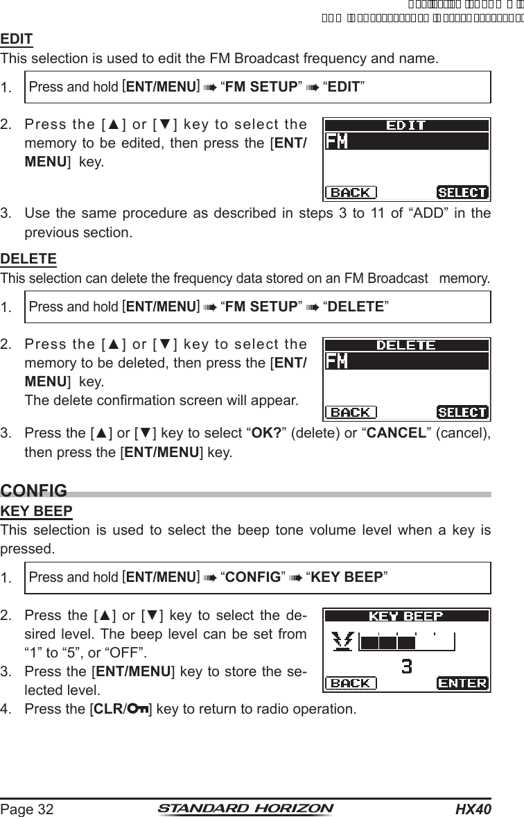 HX40Page 32EDITThis selection is used to edit the FM Broadcast frequency and name.1. Press and hold [ENT/MENU]  “FM SETUP”  “EDIT”2.  Press  the  [▲]  or  [▼]  key  to  select  the memory to be edited, then press the [ENT/MENU]  key.3.  Use the same procedure as described in steps 3 to 11 of “ADD” in the previous section.DELETEThis selection can delete the frequency data stored on an FM Broadcast   memory.1. Press and hold [ENT/MENU]  “FM SETUP”  “DELETE”2.  Press  the  [▲]  or  [▼]  key  to  select  the memory to be deleted, then press the [ENT/MENU]  key.  The delete conrmation screen will appear.3.  Press the [▲] or [▼] key to select “OK?” (delete) or “CANCEL” (cancel), then press the [ENT/MENU] key.CONFIGKEY BEEPThis selection is used to select the beep tone volume level when a key is pressed.1. Press and hold [ENT/MENU]  “CONFIG”  “KEY BEEP”2.  Press  the  [▲]  or  [▼]  key  to  select  the  de-sired level. The beep level can be set from “1” to “5”, or “OFF”.3.  Press the [ENT/MENU] key to store the se-lected level.4.  Press the [CLR/ ] key to return to radio operation.ApplicationforFCC/ICFCCID:K6630623X30IC:511B-30623X30