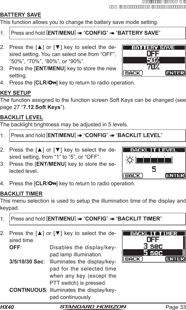 Page 33HX40BATTERY SAVEThis function allows you to change the battery save mode setting.1. Press and hold [ENT/MENU]  “CONFIG”  “BATTERY SAVE”2.  Press  the  [▲]  or  [▼]  key  to  select  the  de-sired setting. You can select one from “OFF”, “50%”, “70%”, “80%”, or “90%”.3.  Press the [ENT/MENU] key to store the new setting.4.  Press the [CLR/] key to return to radio operation.KEY SETUPThe function assigned to the function screen Soft Keys can be changed (see page 27 “7.12 Soft Keys”).BACKLIT LEVELThe backlight brightness may be adjusted in 5 levels.1. Press and hold [ENT/MENU]  “CONFIG”  “BACKLIT LEVEL”2.  Press  the  [▲]  or  [▼]  key  to  select  the  de-sired setting, from “1” to “5”, or “OFF”.3.  Press the [ENT/MENU] key to store the se-lected level.4.  Press the [CLR/ ] key to return to radio operation.BACKLIT TIMERThis menu selection is used to setup the illumination time of the display and keypad.1. Press and hold [ENT/MENU]  “CONFIG”  “BACKLIT TIMER”2.  Press  the  [▲]  or  [▼]  key  to  select  the  de-sired time.OFF:  Disables the display/key-pad lamp illumination.3/5/10/30 Sec:  Illuminates the display/key-pad for the selected time when any key (except the PTT switch) is pressed.CONTINUOUS: Illuminates the display/key-pad continuously.ApplicationforFCC/ICFCCID:K6630623X30IC:511B-30623X30