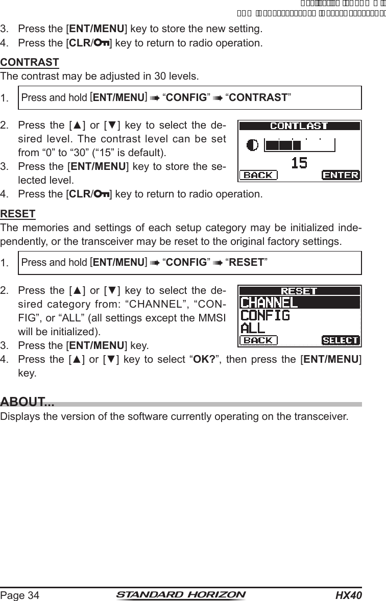 HX40Page 343.  Press the [ENT/MENU] key to store the new setting.4.  Press the [CLR/ ] key to return to radio operation.CONTRASTThe contrast may be adjusted in 30 levels.1. Press and hold [ENT/MENU]  “CONFIG”  “CONTRAST”2.  Press  the  [▲]  or  [▼]  key  to  select  the  de-sired level. The contrast level can be set from “0” to “30” (“15” is default).3.  Press the [ENT/MENU] key to store the se-lected level.4.  Press the [CLR/ ] key to return to radio operation.RESETThe memories and settings of each setup category may be initialized inde-pendently, or the transceiver may be reset to the original factory settings.1. Press and hold [ENT/MENU]  “CONFIG”  “RESET”2.  Press  the  [▲]  or  [▼]  key  to  select  the  de-sired category from: “CHANNEL”, “CON-FIG”, or “ALL” (all settings except the MMSI will be initialized).3.  Press the [ENT/MENU] key.4.  Press the  [▲] or  [▼] key  to select  “OK?”, then press the [ENT/MENU] key.ABOUT...Displays the version of the software currently operating on the transceiver.ApplicationforFCC/ICFCCID:K6630623X30IC:511B-30623X30