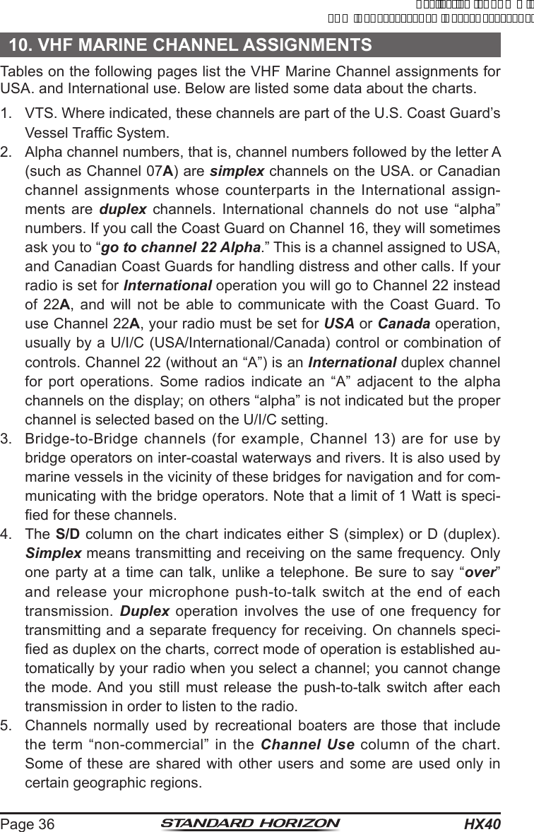 HX40Page 3610. VHF MARINE CHANNEL ASSIGNMENTSTables on the following pages list the VHF Marine Channel assignments for USA. and International use. Below are listed some data about the charts.1.  VTS. Where indicated, these channels are part of the U.S. Coast Guard’s Vessel Trafc System.2.  Alpha channel numbers, that is, channel numbers followed by the letter A (such as Channel 07A) are simplex channels on the USA. or Canadian channel assignments whose counterparts in the International assign-ments are duplex channels. International channels do not use “alpha” numbers. If you call the Coast Guard on Channel 16, they will sometimes ask you to “go to channel 22 Alpha.” This is a channel assigned to USA, and Canadian Coast Guards for handling distress and other calls. If your radio is set for International operation you will go to Channel 22 instead of 22A, and will not be able to communicate with the Coast Guard. To use Channel 22A, your radio must be set for USA or Canada operation, usually by a U/I/C (USA/International/Canada) control or combination of controls. Channel 22 (without an “A”) is an International duplex channel for port operations. Some radios indicate an “A” adjacent to the alpha channels on the display; on others “alpha” is not indicated but the proper channel is selected based on the U/I/C setting.3.  Bridge-to-Bridge channels (for example, Channel 13) are for use by bridge operators on inter-coastal waterways and rivers. It is also used by marine vessels in the vicinity of these bridges for navigation and for com-municating with the bridge operators. Note that a limit of 1 Watt is speci-ed for these channels. 4. The S/D column on the chart indicates either S (simplex) or D (duplex). Simplex means transmitting and receiving on the same frequency. Only one party at a time can talk, unlike a telephone. Be sure to say “over” and release your microphone push-to-talk switch at the end of each transmission.  Duplex operation involves the use of one frequency for transmitting and a separate frequency for receiving. On channels speci-ed as duplex on the charts, correct mode of operation is established au-tomatically by your radio when you select a channel; you cannot change the mode. And you still must release the push-to-talk switch after each transmission in order to listen to the radio.5.  Channels normally used by recreational boaters are those that include the term “non-commercial” in the Channel Use column of the chart. Some of these are shared with other users and some are used only in certain geographic regions.ApplicationforFCC/ICFCCID:K6630623X30IC:511B-30623X30