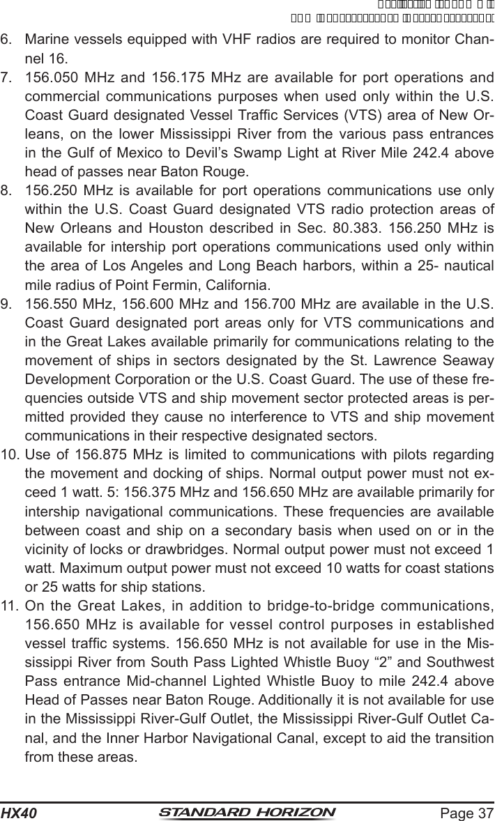 Page 37HX406.  Marine vessels equipped with VHF radios are required to monitor Chan-nel 16.7.  156.050 MHz and 156.175 MHz are available for port operations and commercial communications purposes when used only within the U.S. Coast Guard designated Vessel Trafc Services (VTS) area of New Or-leans, on the lower Mississippi River from the various pass entrances in the Gulf of Mexico to Devil’s Swamp Light at River Mile 242.4 above head of passes near Baton Rouge. 8.  156.250 MHz is available for port operations communications use only within the U.S. Coast Guard designated VTS radio protection areas of New Orleans and Houston described in Sec. 80.383. 156.250 MHz is available for intership port operations communications used only within the area of Los Angeles and Long Beach harbors, within a 25- nautical mile radius of Point Fermin, California. 9.  156.550 MHz, 156.600 MHz and 156.700 MHz are available in the U.S. Coast Guard designated port areas only for VTS communications and in the Great Lakes available primarily for communications relating to the movement of ships in sectors designated by the St. Lawrence Seaway Development Corporation or the U.S. Coast Guard. The use of these fre-quencies outside VTS and ship movement sector protected areas is per-mitted provided they cause no interference to VTS and ship movement communications in their respective designated sectors.10. Use of 156.875 MHz is limited to communications with pilots regarding the movement and docking of ships. Normal output power must not ex-ceed 1 watt. 5: 156.375 MHz and 156.650 MHz are available primarily for intership navigational communications. These frequencies are available between coast and ship on a secondary basis when used on or in the vicinity of locks or drawbridges. Normal output power must not exceed 1 watt. Maximum output power must not exceed 10 watts for coast stations or 25 watts for ship stations. 11. On the Great Lakes, in addition to bridge-to-bridge communications, 156.650 MHz is available for vessel control purposes in established vessel trafc systems. 156.650 MHz is not available for use in the Mis-sissippi River from South Pass Lighted Whistle Buoy “2” and Southwest Pass entrance Mid-channel Lighted Whistle Buoy to mile 242.4 above Head of Passes near Baton Rouge. Additionally it is not available for use in the Mississippi River-Gulf Outlet, the Mississippi River-Gulf Outlet Ca-nal, and the Inner Harbor Navigational Canal, except to aid the transition from these areas.ApplicationforFCC/ICFCCID:K6630623X30IC:511B-30623X30