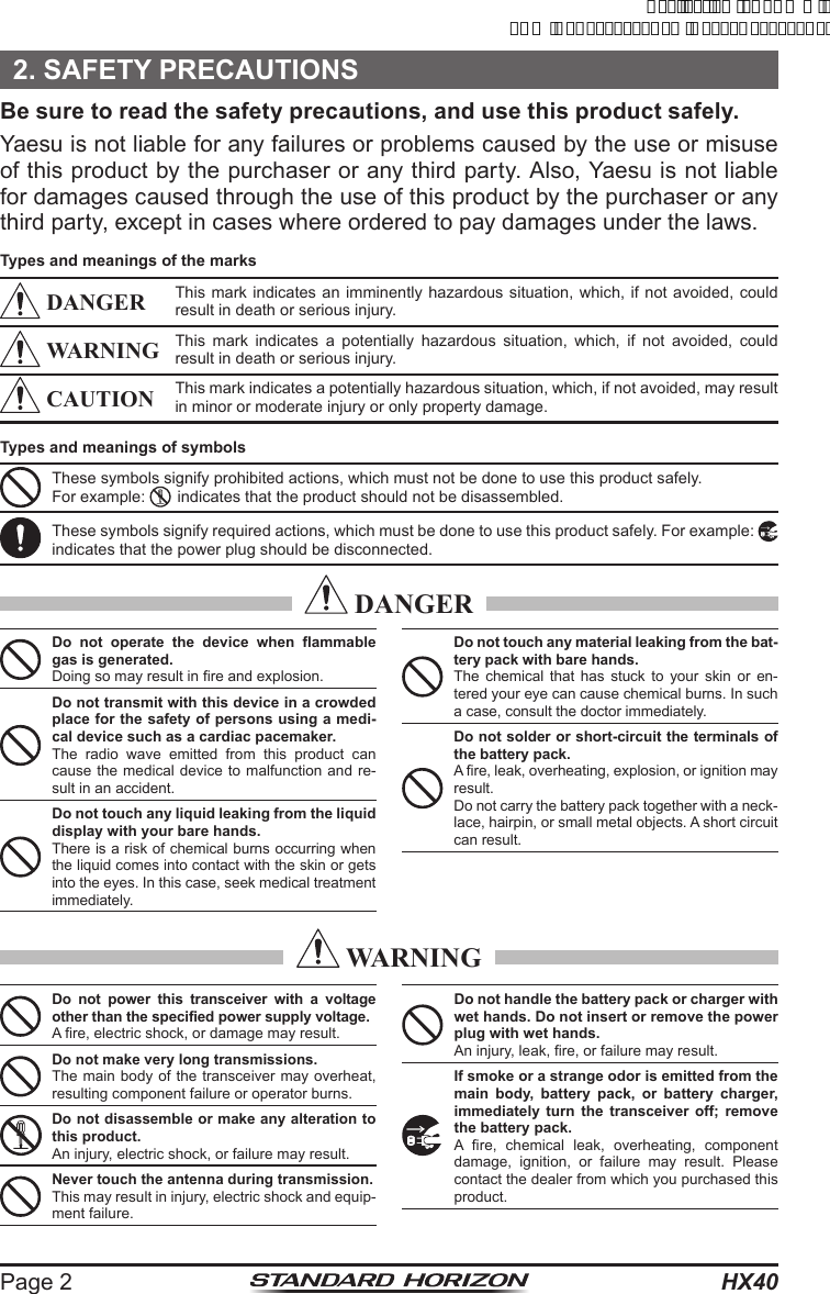 HX40Page 22. SAFETY PRECAUTIONSBe sure to read the safety precautions, and use this product safely.Yaesu is not liable for any failures or problems caused by the use or misuse of this product by the purchaser or any third party. Also, Yaesu is not liable for damages caused through the use of this product by the purchaser or any third party, except in cases where ordered to pay damages under the laws.Types and meanings of the marks DANGER This mark indicates an imminently hazardous situation, which, if not avoided, could result in death or serious injury. WARNING This mark indicates a potentially hazardous situation, which, if not avoided, could result in death or serious injury. CAUTION This mark indicates a potentially hazardous situation, which, if not avoided, may result in minor or moderate injury or only property damage.Types and meanings of symbolsThese symbols signify prohibited actions, which must not be done to use this product safely.For example:    indicates that the product should not be disassembled.These symbols signify required actions, which must be done to use this product safely. For example:   indicates that the power plug should be disconnected. DANGERDo not operate the device when flammable gas is generated.Doing so may result in fire and explosion.Do not transmit with this device in a crowded place for the safety of persons using a medi-cal device such as a cardiac pacemaker.The radio wave emitted from this product can cause the medical device to malfunction and re-sult in an accident.Do not touch any liquid leaking from the liquid display with your bare hands.There is a risk of chemical burns occurring when the liquid comes into contact with the skin or gets into the eyes. In this case, seek medical treatment immediately.Do not touch any material leaking from the bat-tery pack with bare hands.The chemical that has stuck to your skin or en-tered your eye can cause chemical burns. In such a case, consult the doctor immediately.Do not solder or short-circuit the terminals of the battery pack.A fire, leak, overheating, explosion, or ignition may result.Do not carry the battery pack together with a neck-lace, hairpin, or small metal objects. A short circuit can result. WARNINGDo not power this transceiver with a voltage other than the specified power supply voltage.A fire, electric shock, or damage may result.Do not make very long transmissions.The main body of the transceiver may overheat, resulting component failure or operator burns.Do not disassemble or make any alteration to this product.An injury, electric shock, or failure may result.Never touch the antenna during transmission.This may result in injury, electric shock and equip-ment failure.Do not handle the battery pack or charger with wet hands. Do not insert or remove the power plug with wet hands.An injury, leak, fire, or failure may result.If smoke or a strange odor is emitted from the main body, battery pack, or battery charger, immediately turn the transceiver off; remove the battery pack.A fire, chemical leak, overheating, component damage, ignition, or failure may result. Please contact the dealer from which you purchased this product.ApplicationforFCC/ICFCCID:K6630623X30IC:511B-30623X30