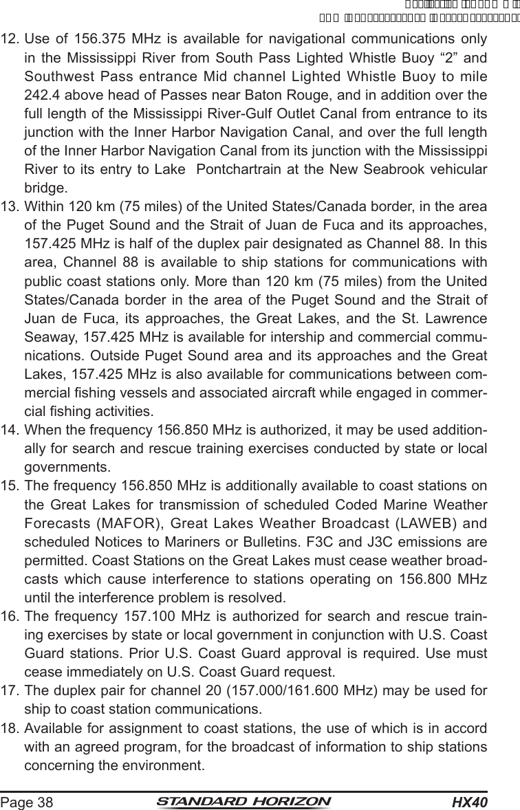 HX40Page 3812. Use of 156.375 MHz is available for navigational communications only in the Mississippi River from South Pass Lighted Whistle Buoy “2” and Southwest Pass entrance Mid channel Lighted Whistle Buoy to mile 242.4 above head of Passes near Baton Rouge, and in addition over the full length of the Mississippi River-Gulf Outlet Canal from entrance to its junction with the Inner Harbor Navigation Canal, and over the full length of the Inner Harbor Navigation Canal from its junction with the Mississippi River to its entry to Lake  Pontchartrain at the New Seabrook vehicular bridge.13. Within 120 km (75 miles) of the United States/Canada border, in the area of the Puget Sound and the Strait of Juan de Fuca and its approaches, 157.425 MHz is half of the duplex pair designated as Channel 88. In this area, Channel 88 is available to ship stations for communications with public coast stations only. More than 120 km (75 miles) from the United States/Canada border in the area of the Puget Sound and the Strait of Juan de Fuca, its approaches, the Great Lakes, and the St. Lawrence Seaway, 157.425 MHz is available for intership and commercial commu-nications. Outside Puget Sound area and its approaches and the Great Lakes, 157.425 MHz is also available for communications between com-mercial shing vessels and associated aircraft while engaged in commer-cial shing activities. 14. When the frequency 156.850 MHz is authorized, it may be used addition-ally for search and rescue training exercises conducted by state or local governments. 15. The frequency 156.850 MHz is additionally available to coast stations on the Great Lakes for transmission of scheduled Coded Marine Weather Forecasts (MAFOR), Great Lakes Weather Broadcast (LAWEB) and scheduled Notices to Mariners or Bulletins. F3C and J3C emissions are permitted. Coast Stations on the Great Lakes must cease weather broad-casts which cause interference to stations operating on 156.800 MHz until the interference problem is resolved. 16. The frequency 157.100 MHz is authorized for search and rescue train-ing exercises by state or local government in conjunction with U.S. Coast Guard stations. Prior U.S. Coast Guard approval is required. Use must cease immediately on U.S. Coast Guard request. 17. The duplex pair for channel 20 (157.000/161.600 MHz) may be used for ship to coast station communications. 18. Available for assignment to coast stations, the use of which is in accord with an agreed program, for the broadcast of information to ship stations concerning the environment.ApplicationforFCC/ICFCCID:K6630623X30IC:511B-30623X30