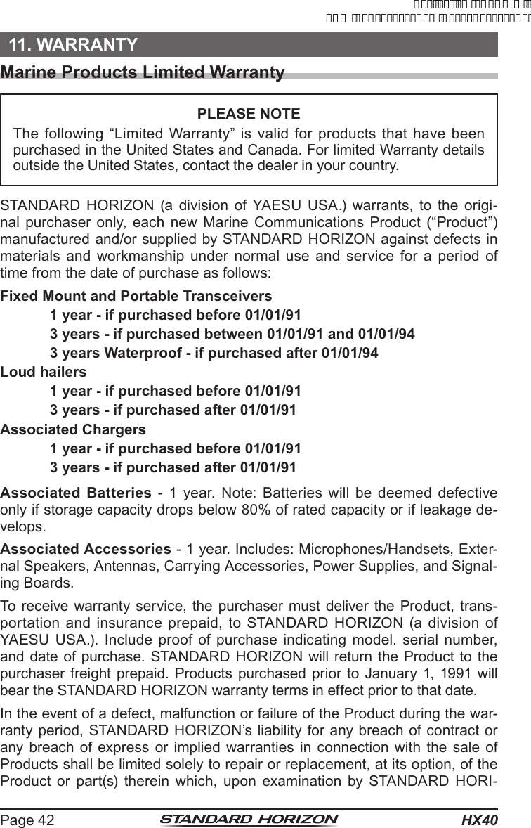 HX40Page 4211. WARRANTYMarine Products Limited WarrantyPLEASE NOTEThe following “Limited Warranty” is valid for products that have been purchased in the United States and Canada. For limited Warranty details outside the United States, contact the dealer in your country.STANDARD HORIZON (a division of YAESU USA.) warrants, to the origi-nal purchaser only, each new Marine Communications Product (“Product”) manufactured and/or supplied by STANDARD HORIZON against defects in materials and workmanship under normal use and service for a period of time from the date of purchase as follows:Fixed Mount and Portable Transceivers  1 year - if purchased before 01/01/91  3 years - if purchased between 01/01/91 and 01/01/94  3 years Waterproof - if purchased after 01/01/94Loud hailers  1 year - if purchased before 01/01/91  3 years - if purchased after 01/01/91Associated Chargers  1 year - if purchased before 01/01/91  3 years - if purchased after 01/01/91Associated Batteries - 1 year. Note: Batteries will be deemed defective only if storage capacity drops below 80% of rated capacity or if leakage de-velops.Associated Accessories - 1 year. Includes: Microphones/Handsets, Exter-nal Speakers, Antennas, Carrying Accessories, Power Supplies, and Signal-ing Boards.To receive warranty service, the purchaser must deliver the Product, trans-portation and insurance prepaid, to STANDARD HORIZON (a division of YAESU USA.). Include proof of purchase indicating model. serial number, and date of purchase. STANDARD HORIZON will return the Product to the purchaser freight prepaid. Products purchased prior to January 1, 1991 will bear the STANDARD HORIZON warranty terms in effect prior to that date.In the event of a defect, malfunction or failure of the Product during the war-ranty period, STANDARD HORIZON’s liability for any breach of contract or any breach of express or implied warranties in connection with the sale of Products shall be limited solely to repair or replacement, at its option, of the Product or part(s) therein which, upon examination by STANDARD HORI-ApplicationforFCC/ICFCCID:K6630623X30IC:511B-30623X30