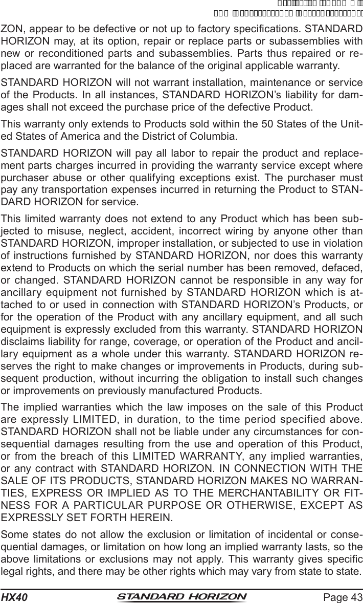 Page 43HX40ZON, appear to be defective or not up to factory specications. STANDARD HORIZON may, at its option, repair or replace parts or subassemblies with new or reconditioned parts and subassemblies. Parts thus repaired or re-placed are warranted for the balance of the original applicable warranty.STANDARD HORIZON will not warrant installation, maintenance or service of the Products. In all instances, STANDARD HORIZON’s liability for dam-ages shall not exceed the purchase price of the defective Product.This warranty only extends to Products sold within the 50 States of the Unit-ed States of America and the District of Columbia.STANDARD HORIZON will pay all labor to repair the product and replace-ment parts charges incurred in providing the warranty service except where purchaser abuse or other qualifying exceptions exist. The purchaser must pay any transportation expenses incurred in returning the Product to STAN-DARD HORIZON for service.This limited warranty does not extend to any Product which has been sub-jected to misuse, neglect, accident, incorrect wiring by anyone other than STANDARD HORIZON, improper installation, or subjected to use in violation of instructions furnished by STANDARD HORIZON, nor does this warranty extend to Products on which the serial number has been removed, defaced, or changed. STANDARD HORIZON cannot be responsible in any way for ancillary equipment not furnished by STANDARD HORIZON which is at-tached to or used in connection with STANDARD HORIZON’s Products, or for the operation of the Product with any ancillary equipment, and all such equipment is expressly excluded from this warranty. STANDARD HORIZON disclaims liability for range, coverage, or operation of the Product and ancil-lary equipment as a whole under this warranty. STANDARD HORIZON re-serves the right to make changes or improvements in Products, during sub-sequent production, without incurring the obligation to install such changes or improvements on previously manufactured Products.The implied warranties which the law imposes on the sale of this Product are expressly LIMITED, in duration, to the time period specified above. STANDARD HORIZON shall not be liable under any circumstances for con-sequential damages resulting from the use and operation of this Product, or from the breach of this LIMITED WARRANTY, any implied warranties, or any contract with STANDARD HORIZON. IN CONNECTION WITH THE SALE OF ITS PRODUCTS, STANDARD HORIZON MAKES NO WARRAN-TIES, EXPRESS OR IMPLIED AS TO THE MERCHANTABILITY OR FIT-NESS FOR A PARTICULAR PURPOSE OR OTHERWISE, EXCEPT AS EXPRESSLY SET FORTH HEREIN.Some states do not allow the exclusion or limitation of incidental or conse-quential damages, or limitation on how long an implied warranty lasts, so the above limitations  or  exclusions  may  not  apply.  This  warranty  gives  specic legal rights, and there may be other rights which may vary from state to state.ApplicationforFCC/ICFCCID:K6630623X30IC:511B-30623X30