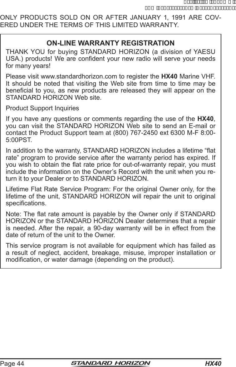 HX40Page 44ONLY PRODUCTS SOLD ON OR AFTER JANUARY 1, 1991 ARE COV-ERED UNDER THE TERMS OF THIS LIMITED WARRANTY.ON-LINE WARRANTY REGISTRATIONTHANK YOU for buying STANDARD HORIZON (a division of YAESU USA.) products! We are condent your new radio will serve your needs for many years!Please visit www.standardhorizon.com to register the HX40 Marine VHF. It should be noted that visiting the Web site from time to time may be benecial to you, as new products are released they will appear on the STANDARD HORIZON Web site.Product Support InquiriesIf you have any questions or comments regarding the use of the HX40, you can visit the STANDARD HORIZON Web site to send an E-mail or contact the Product Support team at (800) 767-2450 ext 6300 M-F 8:00-5:00PST.In addition to the warranty, STANDARD HORIZON includes a lifetime “at rate” program to provide service after the warranty period has expired. If you wish to obtain the at rate price for out-of-warranty repair, you must include the information on the Owner’s Record with the unit when you re-turn it to your Dealer or to STANDARD HORIZON.Lifetime Flat Rate Service Program: For the original Owner only, for the lifetime of the unit, STANDARD HORIZON will repair the unit to original specications.Note: The at rate amount is payable by the Owner only if STANDARD HORIZON or the STANDARD HORIZON Dealer determines that a repair is needed. After the repair, a 90-day warranty will be in effect from the date of return of the unit to the Owner.This service program is not available for equipment which has failed as a result of neglect, accident, breakage, misuse, improper installation or modication, or water damage (depending on the product).ApplicationforFCC/ICFCCID:K6630623X30IC:511B-30623X30