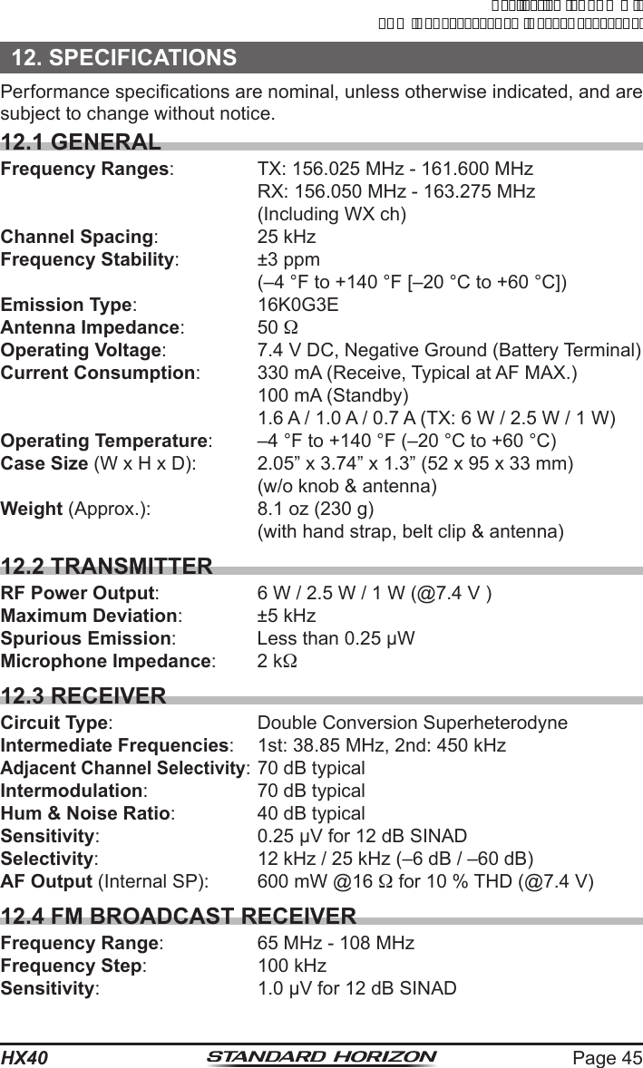 Page 45HX4012. SPECIFICATIONSPerformance specications are nominal, unless otherwise indicated, and are subject to change without notice.12.1 GENERALFrequency Ranges:  TX: 156.025 MHz - 161.600 MHz  RX: 156.050 MHz - 163.275 MHz  (Including WX ch)Channel Spacing: 25 kHzFrequency Stability:  ±3 ppm  (–4 °F to +140 °F [–20 °C to +60 °C])Emission Type: 16K0G3EAntenna Impedance: 50 Operating Voltage:  7.4 V DC, Negative Ground (Battery Terminal)Current Consumption:  330 mA (Receive, Typical at AF MAX.)  100 mA (Standby)  1.6 A / 1.0 A / 0.7 A (TX: 6 W / 2.5 W / 1 W)Operating Temperature:  –4 °F to +140 °F (–20 °C to +60 °C)Case Size (W x H x D):  2.05” x 3.74” x 1.3” (52 x 95 x 33 mm)  (w/o knob &amp; antenna)Weight (Approx.):  8.1 oz (230 g)  (with hand strap, belt clip &amp; antenna)12.2 TRANSMITTERRF Power Output:  6 W / 2.5 W / 1 W (@7.4 V )Maximum Deviation: ±5 kHzSpurious Emission:  Less than 0.25 µWMicrophone Impedance:  2 k12.3 RECEIVERCircuit Type:  Double Conversion SuperheterodyneIntermediate Frequencies:  1st: 38.85 MHz, 2nd: 450 kHzAdjacent Channel Selectivity: 70 dB typicalIntermodulation:  70 dB typicalHum &amp; Noise Ratio:  40 dB typicalSensitivity:  0.25 µV for 12 dB SINADSelectivity:  12 kHz / 25 kHz (–6 dB / –60 dB)AF Output (Internal SP):  600 mW @16  for 10 % THD (@7.4 V)12.4 FM BROADCAST RECEIVERFrequency Range:  65 MHz - 108 MHzFrequency Step:  100 kHzSensitivity:  1.0 µV for 12 dB SINADApplicationforFCC/ICFCCID:K6630623X30IC:511B-30623X30