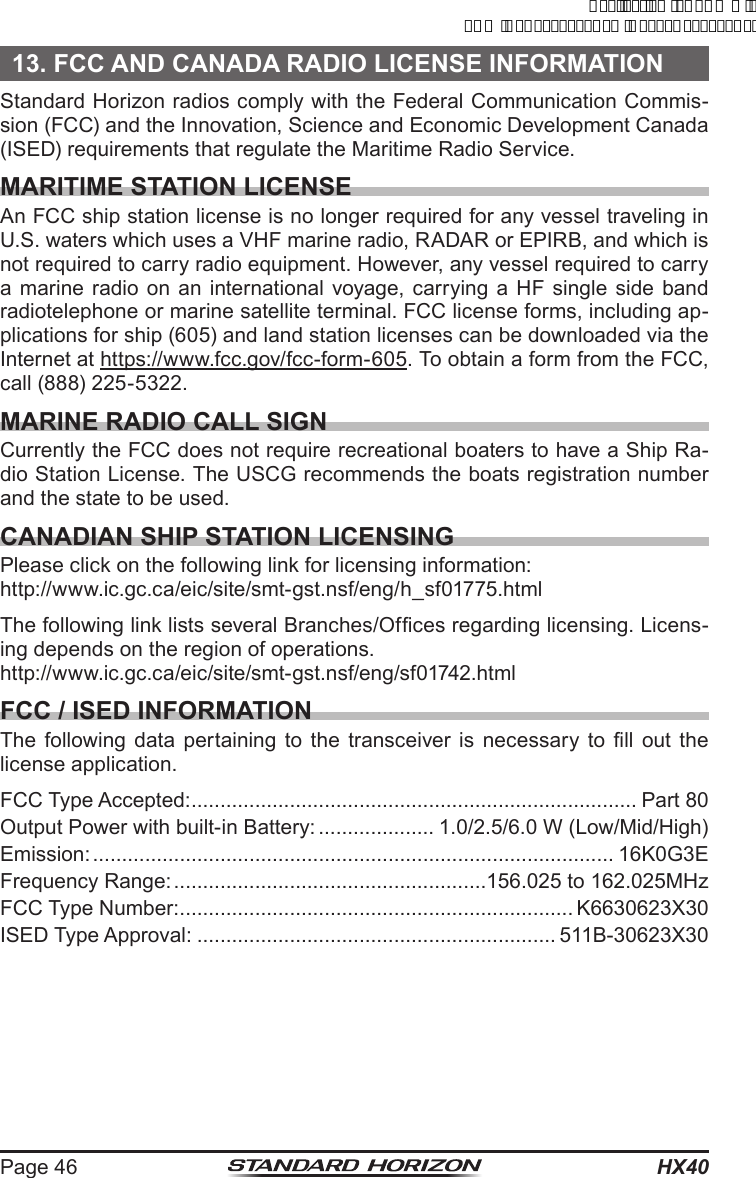 HX40Page 4613. FCC AND CANADA RADIO LICENSE INFORMATIONStandard Horizon radios comply with the Federal Communication Commis-sion (FCC) and the Innovation, Science and Economic Development Canada (ISED) requirements that regulate the Maritime Radio Service.MARITIME STATION LICENSEAn FCC ship station license is no longer required for any vessel traveling in U.S. waters which uses a VHF marine radio, RADAR or EPIRB, and which is not required to carry radio equipment. However, any vessel required to carry a marine radio on an international voyage, carrying a HF single side band radiotelephone or marine satellite terminal. FCC license forms, including ap-plications for ship (605) and land station licenses can be downloaded via the Internet at https://www.fcc.gov/fcc-form-605. To obtain a form from the FCC, call (888) 225-5322.MARINE RADIO CALL SIGNCurrently the FCC does not require recreational boaters to have a Ship Ra-dio Station License. The USCG recommends the boats registration number and the state to be used.CANADIAN SHIP STATION LICENSINGPlease click on the following link for licensing information:http://www.ic.gc.ca/eic/site/smt-gst.nsf/eng/h_sf01775.htmlThe following link lists several Branches/Ofces regarding licensing. Licens-ing depends on the region of operations.http://www.ic.gc.ca/eic/site/smt-gst.nsf/eng/sf01742.htmlFCC / ISED INFORMATIONThe following data  pertaining to  the  transceiver  is  necessary  to  ll  out the license application.FCC Type Accepted: ............................................................................. Part 80Output Power with built-in Battery: .................... 1.0/2.5/6.0 W (Low/Mid/High)Emission: .......................................................................................... 16K0G3EFrequency Range: ......................................................156.025 to 162.025MHzFCC Type Number: .................................................................... K6630623X30ISED Type Approval: .............................................................. 511B-30623X30ApplicationforFCC/ICFCCID:K6630623X30IC:511B-30623X30