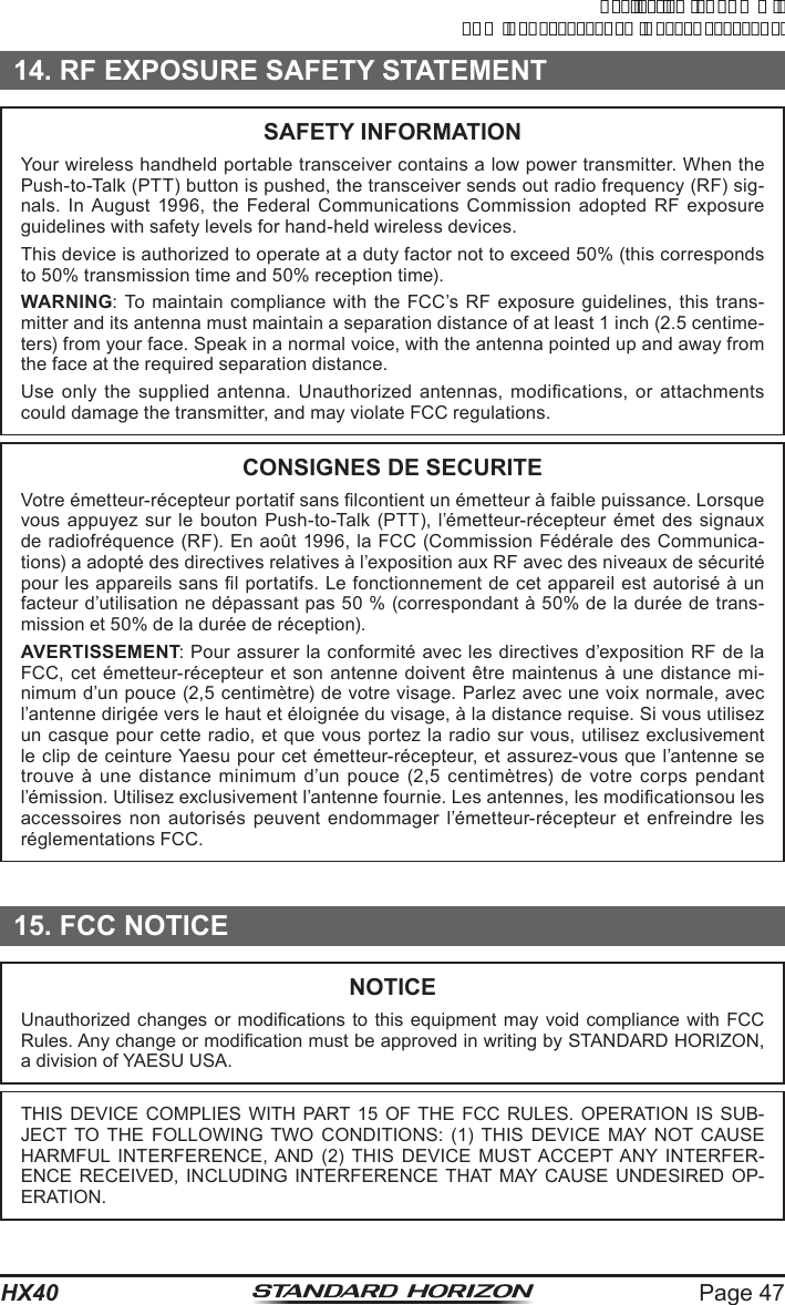 Page 47HX4014. RF EXPOSURE SAFETY STATEMENTSAFETY INFORMATIONYour wireless handheld portable transceiver contains a low power transmitter. When the Push-to-Talk (PTT) button is pushed, the transceiver sends out radio frequency (RF) sig-nals. In August 1996, the Federal Communications Commission adopted RF exposure guidelines with safety levels for hand-held wireless devices.This device is authorized to operate at a duty factor not to exceed 50% (this corresponds to 50% transmission time and 50% reception time).WARNING: To maintain compliance with the FCC’s RF exposure guidelines, this trans-mitter and its antenna must maintain a separation distance of at least 1 inch (2.5 centime-ters) from your face. Speak in a normal voice, with the antenna pointed up and away from the face at the required separation distance.Use  only  the  supplied  antenna.  Unauthorized  antennas,  modications,  or  attachments could damage the transmitter, and may violate FCC regulations.CONSIGNES DE SECURITEVotre émetteur-récepteur portatif sans lcontient un émetteur à faible puissance. Lorsque vous appuyez sur le bouton Push-to-Talk (PTT), l’émetteur-récepteur émet des signaux de radiofréquence (RF). En août 1996, la FCC (Commission Fédérale des Communica-tions) a adopté des directives relatives à l’exposition aux RF avec des niveaux de sécurité pour les appareils sans l portatifs. Le fonctionnement de cet appareil est autorisé à un facteur d’utilisation ne dépassant pas 50 % (correspondant à 50% de la durée de trans-mission et 50% de la durée de réception).AVERTISSEMENT: Pour assurer la conformité avec les directives d’exposition RF de la FCC, cet émetteur-récepteur et  son antenne doivent être maintenus à une distance  mi-nimum d’un pouce (2,5 centimètre) de votre visage. Parlez avec une voix normale, avec l’antenne dirigée vers le haut et éloignée du visage, à la distance requise. Si vous utilisez un casque pour cette radio, et que vous portez la radio sur vous, utilisez exclusivement le clip de ceinture Yaesu pour cet émetteur-récepteur, et assurez-vous que l’antenne se trouve  à  une  distance  minimum  d’un  pouce  (2,5  centimètres)  de  votre  corps  pendant l’émission. Utilisez exclusivement l’antenne fournie. Les antennes, les modicationsou les accessoires non autorisés peuvent endommager l’émetteur-récepteur et enfreindre les réglementations FCC.15. FCC NOTICENOTICEUnauthorized changes  or modications  to this equipment may void compliance with FCC Rules. Any change or modication must be approved in writing by STANDARD HORIZON, a division of YAESU USA.THIS DEVICE COMPLIES WITH PART 15 OF THE FCC RULES. OPERATION IS SUB-JECT TO THE FOLLOWING TWO CONDITIONS: (1) THIS DEVICE MAY NOT CAUSE HARMFUL INTERFERENCE, AND (2) THIS DEVICE MUST ACCEPT ANY INTERFER-ENCE RECEIVED, INCLUDING INTERFERENCE THAT MAY CAUSE UNDESIRED OP-ERATION.ApplicationforFCC/ICFCCID:K6630623X30IC:511B-30623X30