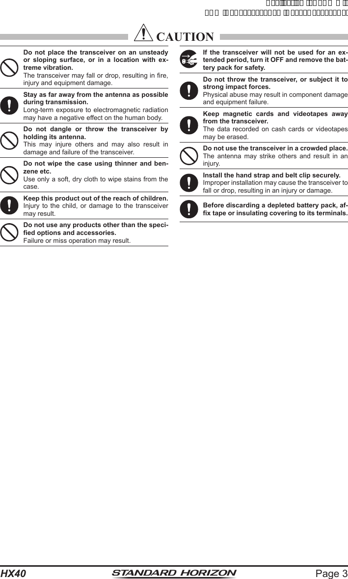 Page 3HX40 CAUTIONDo not place the transceiver on an unsteady or sloping surface, or in a location with ex-treme vibration.The transceiver may fall or drop, resulting in fire, injury and equipment damage.Stay as far away from the antenna as possible during transmission.Long-term exposure to electromagnetic radiation may have a negative effect on the human body.Do not dangle or throw the transceiver by holding its antenna.This may injure others and may also result in damage and failure of the transceiver.Do not wipe the case using thinner and ben-zene etc.Use only a soft, dry cloth to wipe stains from the case.Keep this product out of the reach of children.Injury to the child, or damage to the transceiver may result.Do not use any products other than the speci-fied options and accessories.Failure or miss operation may result.If the transceiver will not be used for an ex-tended period, turn it OFF and remove the bat-tery pack for safety.Do not throw the transceiver, or subject it to strong impact forces.Physical abuse may result in component damage and equipment failure.Keep magnetic cards and videotapes away from the transceiver.The data recorded on cash cards or videotapes may be erased.Do not use the transceiver in a crowded place.The antenna may strike others and result in an injury.Install the hand strap and belt clip securely.Improper installation may cause the transceiver to fall or drop, resulting in an injury or damage.Before discarding a depleted battery pack, af-fix tape or insulating covering to its terminals.ApplicationforFCC/ICFCCID:K6630623X30IC:511B-30623X30