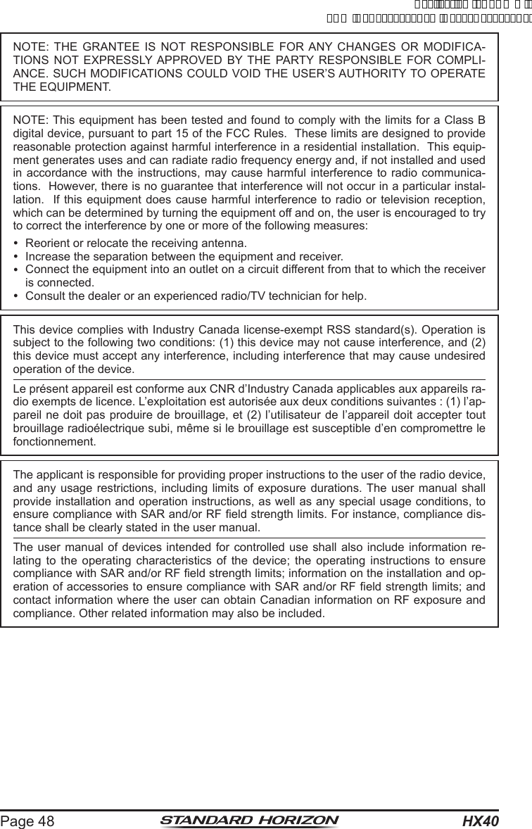 HX40Page 48NOTE: THE GRANTEE IS NOT RESPONSIBLE FOR ANY CHANGES OR MODIFICA-TIONS NOT EXPRESSLY APPROVED BY THE PARTY RESPONSIBLE FOR COMPLI-ANCE. SUCH MODIFICATIONS COULD VOID THE USER’S AUTHORITY TO OPERATE THE EQUIPMENT.NOTE: This equipment has been tested and found to comply with the limits for a Class B digital device, pursuant to part 15 of the FCC Rules.  These limits are designed to provide reasonable protection against harmful interference in a residential installation.  This equip-ment generates uses and can radiate radio frequency energy and, if not installed and used in accordance with the instructions, may cause harmful interference to radio communica-tions.  However, there is no guarantee that interference will not occur in a particular instal-lation.  If this equipment does cause harmful interference to radio or television reception, which can be determined by turning the equipment off and on, the user is encouraged to try to correct the interference by one or more of the following measures:  Reorient or relocate the receiving antenna.  Increase the separation between the equipment and receiver.  Connect the equipment into an outlet on a circuit different from that to which the receiver is connected.  Consult the dealer or an experienced radio/TV technician for help.This device complies with Industry Canada license-exempt RSS standard(s). Operation is subject to the following two conditions: (1) this device may not cause interference, and (2) this device must accept any interference, including interference that may cause undesired operation of the device.Le présent appareil est conforme aux CNR d’Industry Canada applicables aux appareils ra-dio exempts de licence. L’exploitation est autorisée aux deux conditions suivantes : (1) l’ap-pareil ne doit pas produire de brouillage, et (2) l’utilisateur de l’appareil doit accepter tout brouillage radioélectrique subi, même si le brouillage est susceptible d’en compromettre le fonctionnement.The applicant is responsible for providing proper instructions to the user of the radio device, and any usage restrictions, including limits of exposure durations. The user manual shall provide installation and operation instructions, as well as any special usage conditions, to ensure compliance with SAR and/or RF eld strength limits. For instance, compliance dis-tance shall be clearly stated in the user manual.The user manual of devices intended for controlled use shall also include information re-lating to the operating characteristics of the device; the operating instructions to ensure compliance with SAR and/or RF eld strength limits; information on the installation and op-eration of accessories to ensure compliance with SAR and/or RF eld strength limits; and contact information where the user can obtain Canadian information on RF exposure and compliance. Other related information may also be included.ApplicationforFCC/ICFCCID:K6630623X30IC:511B-30623X30