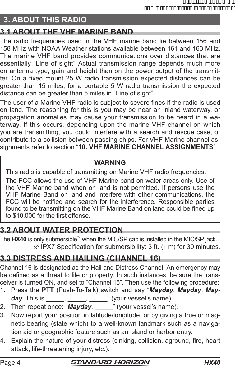 HX40Page 43. ABOUT THIS RADIO3.1 ABOUT THE VHF MARINE BANDThe radio frequencies used in the VHF marine band lie between 156 and 158 MHz with NOAA Weather stations available between 161 and 163 MHz. The marine VHF band provides communications over distances that are essentially “Line of sight” Actual transmission range depends much more on antenna type, gain and height than on the power output of the transmit-ter.  On  a  xed  mount 25  W  radio  transmission expected distances  can be greater than 15 miles, for a portable 5 W radio transmission the expected distance can be greater than 5 miles in “Line of sight”.The user of a Marine VHF radio is subject to severe nes if the radio is used on land. The reasoning for this is you may be near an inland waterway, or propagation anomalies may cause your transmission to be heard in a wa-terway. If this occurs, depending upon the marine VHF channel on which you are transmitting, you could interfere with a search and rescue case, or contribute to a collision between passing ships. For VHF Marine channel as-signments refer to section “10. VHF MARINE CHANNEL ASSIGNMENTS”.WARNINGThis radio is capable of transmitting on Marine VHF radio frequencies.The FCC allows the use of VHF Marine band on water areas only. Use of the VHF Marine band when on land is not permitted. If persons use the VHF Marine Band on land and interfere with other communications, the FCC will  be  notied and  search  for the  interference.  Responsible parties found to be transmitting on the VHF Marine Band on land could be ned up to $10,000 for the rst offense.3.2 ABOUT WATER PROTECTIONThe HX40 is only submersible※ when the MIC/SP cap is installed in the MIC/SP jack.※IPX7 Specication for submersibility: 3 ft. (1 m) for 30 minutes.3.3 DISTRESS AND HAILING (CHANNEL 16)Channel 16 is designated as the Hail and Distress Channel. An emergency may be dened as a threat to life or property. In such instances, be sure the trans-ceiver is turned ON, and set to “Channel 16”. Then use the following procedure:1.  Press the PTT (Push-To-Talk) switch and say “Mayday, Mayday,  May-day. This is _____, _____, _____” (your vessel’s name).2.  Then repeat once: “Mayday, _____” (your vessel’s name).3.  Now report your position in latitude/longitude, or by giving a true or mag-netic bearing (state which) to a well-known landmark such as a naviga-tion aid or geographic feature such as an island or harbor entry.4.  Explain the nature of your distress (sinking, collision, aground, re, heart attack, life-threatening injury, etc.).ApplicationforFCC/ICFCCID:K6630623X30IC:511B-30623X30