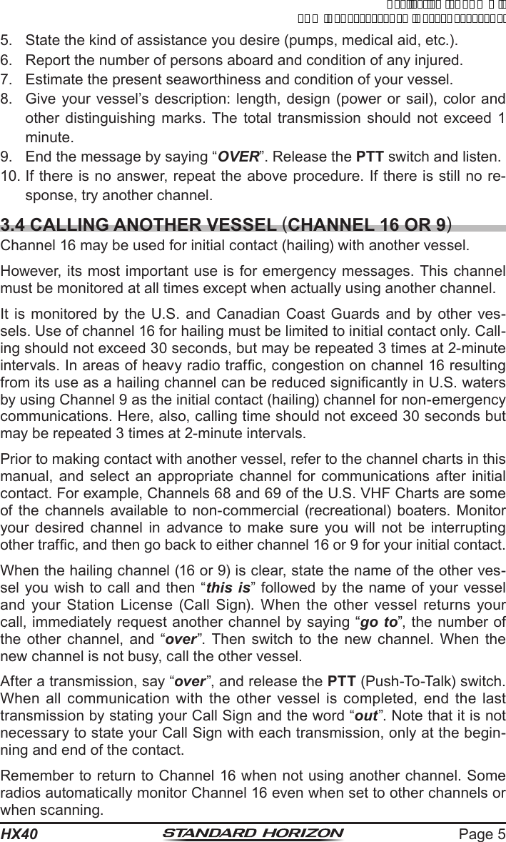 Page 5HX405.  State the kind of assistance you desire (pumps, medical aid, etc.).6.  Report the number of persons aboard and condition of any injured.7.  Estimate the present seaworthiness and condition of your vessel.8.  Give your vessel’s description: length, design (power or sail), color and other distinguishing marks. The total transmission should not exceed 1 minute.9.  End the message by saying “OVER”. Release the PTT switch and listen.10. If there is no answer, repeat the above procedure. If there is still no re-sponse, try another channel.3.4 CALLING ANOTHER VESSEL (CHANNEL 16 OR 9)Channel 16 may be used for initial contact (hailing) with another vessel.However, its most important use is for emergency messages. This channel must be monitored at all times except when actually using another channel.It is monitored by the U.S. and Canadian Coast Guards and by other ves-sels. Use of channel 16 for hailing must be limited to initial contact only. Call-ing should not exceed 30 seconds, but may be repeated 3 times at 2-minute intervals. In areas of heavy radio trafc, congestion on channel 16 resulting from its use as a hailing channel can be reduced signicantly in U.S. waters by using Channel 9 as the initial contact (hailing) channel for non-emergency communications. Here, also, calling time should not exceed 30 seconds but may be repeated 3 times at 2-minute intervals.Prior to making contact with another vessel, refer to the channel charts in this manual, and select an appropriate channel for communications after initial contact. For example, Channels 68 and 69 of the U.S. VHF Charts are some of the channels available to non-commercial (recreational) boaters. Monitor your desired channel in advance to make sure you will not be interrupting other trafc, and then go back to either channel 16 or 9 for your initial contact.When the hailing channel (16 or 9) is clear, state the name of the other ves-sel you wish to call and then “this is” followed by the name of your vessel and your Station License (Call Sign). When the other vessel returns your call, immediately request another channel by saying “go to”, the number of the other channel, and “over”. Then switch to the new channel. When the new channel is not busy, call the other vessel.After a transmission, say “over”, and release the PTT (Push-To-Talk) switch. When all communication with the other vessel is completed, end the last transmission by stating your Call Sign and the word “out”. Note that it is not necessary to state your Call Sign with each transmission, only at the begin-ning and end of the contact.Remember to return to Channel 16 when not using another channel. Some radios automatically monitor Channel 16 even when set to other channels or when scanning.ApplicationforFCC/ICFCCID:K6630623X30IC:511B-30623X30