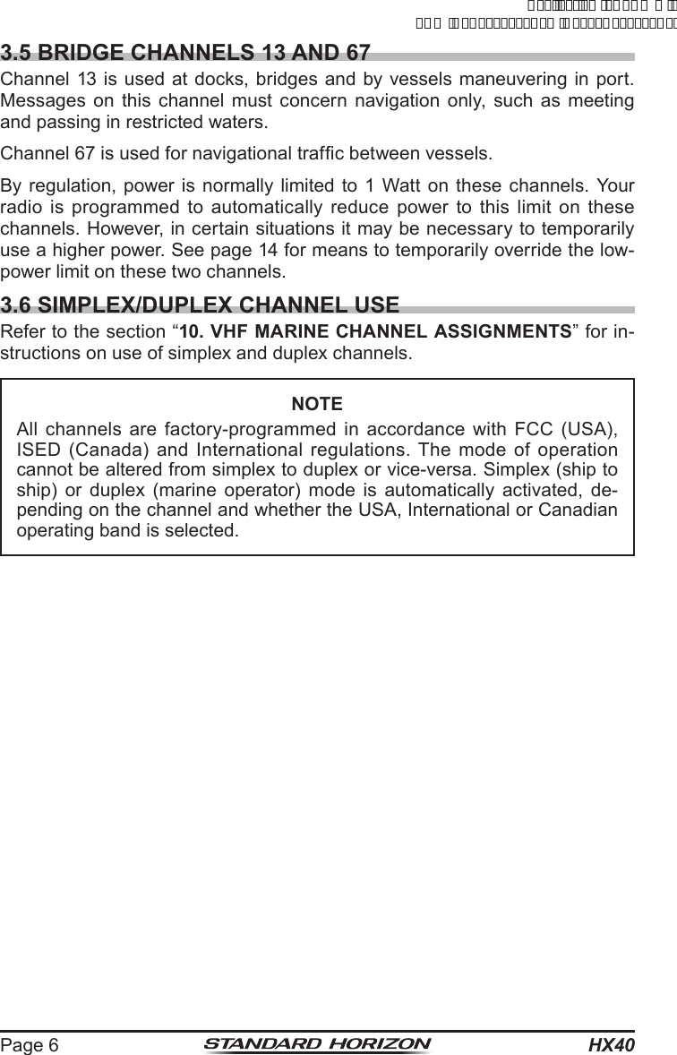 HX40Page 63.5 BRIDGE CHANNELS 13 AND 67Channel 13 is used at docks, bridges and by vessels maneuvering in port. Messages on this channel must concern navigation only, such as meeting and passing in restricted waters.Channel 67 is used for navigational trafc between vessels.By regulation, power is normally limited to 1 Watt on these channels. Your radio is programmed to automatically reduce power to this limit on these channels. However, in certain situations it may be necessary to temporarily use a higher power. See page 14 for means to temporarily override the low-power limit on these two channels.3.6 SIMPLEX/DUPLEX CHANNEL USERefer to the section “10. VHF MARINE CHANNEL ASSIGNMENTS” for in-structions on use of simplex and duplex channels.NOTEAll channels are factory-programmed in accordance with FCC (USA), ISED (Canada) and International regulations. The mode of operation cannot be altered from simplex to duplex or vice-versa. Simplex (ship to ship) or duplex (marine operator) mode is automatically activated, de-pending on the channel and whether the USA, International or Canadian operating band is selected.ApplicationforFCC/ICFCCID:K6630623X30IC:511B-30623X30