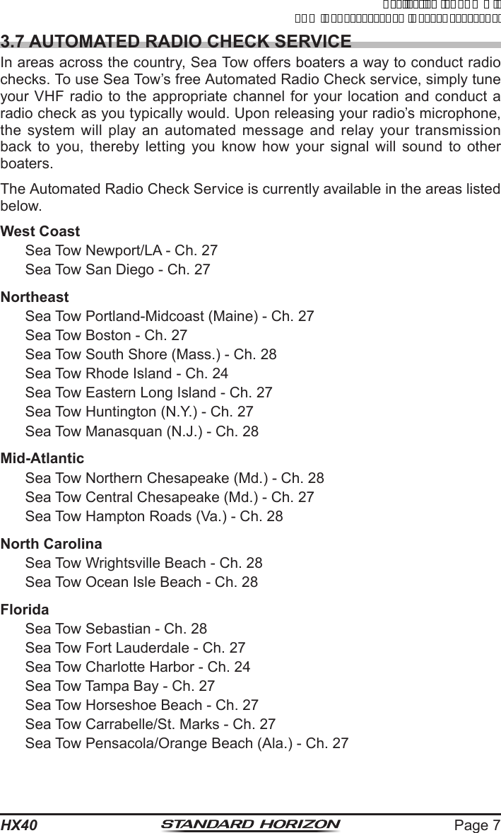 Page 7HX403.7 AUTOMATED RADIO CHECK SERVICEIn areas across the country, Sea Tow offers boaters a way to conduct radio checks. To use Sea Tow’s free Automated Radio Check service, simply tune your VHF radio to the appropriate channel for your location and conduct a radio check as you typically would. Upon releasing your radio’s microphone, the system will play an automated message and relay your transmission back to you, thereby letting you know how your signal will sound to other boaters.The Automated Radio Check Service is currently available in the areas listed below.West Coast  Sea Tow Newport/LA - Ch. 27  Sea Tow San Diego - Ch. 27Northeast  Sea Tow Portland-Midcoast (Maine) - Ch. 27  Sea Tow Boston - Ch. 27  Sea Tow South Shore (Mass.) - Ch. 28  Sea Tow Rhode Island - Ch. 24  Sea Tow Eastern Long Island - Ch. 27  Sea Tow Huntington (N.Y.) - Ch. 27  Sea Tow Manasquan (N.J.) - Ch. 28Mid-Atlantic  Sea Tow Northern Chesapeake (Md.) - Ch. 28  Sea Tow Central Chesapeake (Md.) - Ch. 27  Sea Tow Hampton Roads (Va.) - Ch. 28North Carolina  Sea Tow Wrightsville Beach - Ch. 28  Sea Tow Ocean Isle Beach - Ch. 28Florida  Sea Tow Sebastian - Ch. 28  Sea Tow Fort Lauderdale - Ch. 27  Sea Tow Charlotte Harbor - Ch. 24  Sea Tow Tampa Bay - Ch. 27  Sea Tow Horseshoe Beach - Ch. 27  Sea Tow Carrabelle/St. Marks - Ch. 27  Sea Tow Pensacola/Orange Beach (Ala.) - Ch. 27ApplicationforFCC/ICFCCID:K6630623X30IC:511B-30623X30