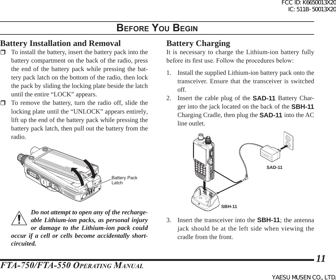 FTA-750/FTA-550 OperATing MAnuAl11BeFore you BegInBattery Installation and Removal  To install the battery, insert the battery pack into the battery compartment on the back of the radio, press the end of the battery pack while pressing the bat-tery pack latch on the bottom of the radio, then lock the pack by sliding the locking plate beside the latch until the entire “LOCK” appears.  To remove the battery, turn the radio off, slide the locking plate until the “UNLOCK” appears entirely, lift up the end of the battery pack while pressing the battery pack latch, then pull out the battery from the radio.PUSHDATAMIC/SPEXTDCBattery Pack LatchDo not attempt to open any of the recharge-able Lithium-ion packs, as personal injury or damage to the Lithium-ion pack could occur if a cell or cells become accidentally short-circuited.Battery ChargingIt is necessary to charge the Lithium-ion battery fully before its rst use. Follow the procedures below:1. Install the supplied Lithium-ion battery pack onto the transceiver. Ensure that the transceiver is switched off.2.  Insert the cable plug of the SAD-11 Battery Char-ger into the jack located on the back of the SBH-11 Charging Cradle, then plug the SAD-11 into the AC line outlet.EXTDCMIC/SPDATAVOLDIALSBH-11SAD-113.  Insert the transceiver into the SBH-11; the antenna jack should be at the left side when viewing the cradle from the front.FCC ID: K6650013X20 IC: 511B-50013X20YAESU MUSEN CO., LTD.