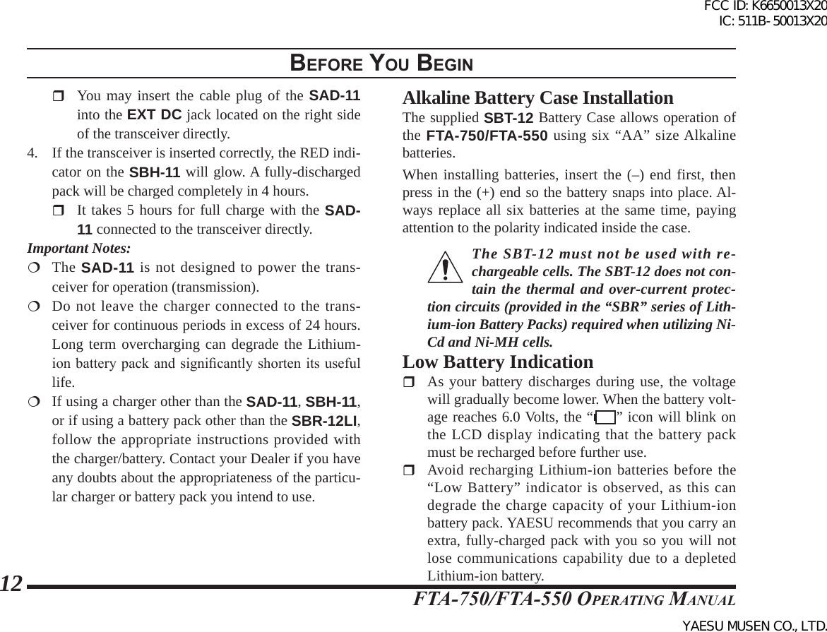 FTA-750/FTA-550 OperATing MAnuAl12BeFore you BegInAlkaline Battery Case InstallationThe supplied SBT-12 Battery Case allows operation of the FTA-750/FTA-550 using six “AA” size Alkaline batteries.When installing batteries, insert the (–) end first, then press in the (+) end so the battery snaps into place. Al-ways replace all six batteries at the same time, paying attention to the polarity indicated inside the case.The SBT-12 must not be used with re-chargeable cells. The SBT-12 does not con-tain the thermal and over-current protec-tion circuits (provided in the “SBR” series of Lith-ium-ion Battery Packs) required when utilizing Ni-Cd and Ni-MH cells.Low Battery Indication  As your battery discharges during use, the voltage will gradually become lower. When the battery volt-age reaches 6.0 Volts, the “ ” icon will blink on the LCD display indicating that the battery pack must be recharged before further use. Avoid recharging Lithium-ion batteries before the “Low Battery” indicator is observed, as this can degrade the charge capacity of your Lithium-ion battery pack. YAESU recommends that you carry an extra, fully-charged pack with you so you will not lose communications capability due to a depleted Lithium-ion battery.  You may insert the cable plug of the SAD-11 into the EXT DC jack located on the right side of the transceiver directly.4.  If the transceiver is inserted correctly, the RED indi-cator on the SBH-11 will glow. A fully-discharged pack will be charged completely in 4 hours.  It takes 5 hours for full charge with the SAD-11 connected to the transceiver directly.Important Notes: The SAD-11 is not designed to power the trans-ceiver for operation (transmission).  Do not leave the charger connected to the trans-ceiver for continuous periods in excess of 24 hours. Long term overcharging can degrade the Lithium-ion battery pack and signicantly shorten its useful life.  If using a charger other than the SAD-11, SBH-11, or if using a battery pack other than the SBR-12LI, follow the appropriate instructions provided with the charger/battery. Contact your Dealer if you have any doubts about the appropriateness of the particu-lar charger or battery pack you intend to use.FCC ID: K6650013X20 IC: 511B-50013X20YAESU MUSEN CO., LTD.