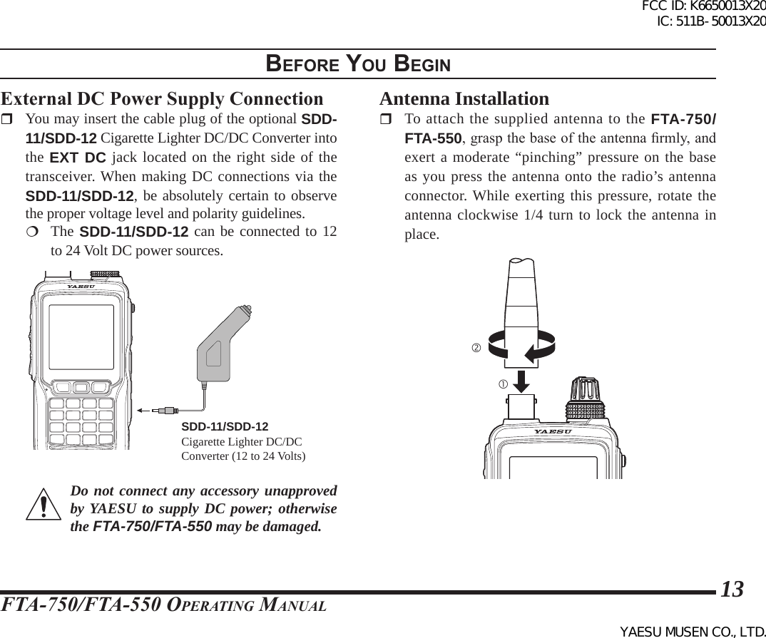 FTA-750/FTA-550 OperATing MAnuAl13External DC Power Supply Connection You may insert the cable plug of the optional SDD-11/SDD-12 Cigarette Lighter DC/DC Converter into the EXT DC jack located on the right side of the transceiver. When making DC connections via the SDD-11/SDD-12, be absolutely certain to observe the proper voltage level and polarity guidelines.  The SDD-11/SDD-12 can be connected to 12 to 24 Volt DC power sources.SDD-11/SDD-12Cigarette Lighter DC/DC Converter (12 to 24 Volts)Do not connect any accessory unapproved by YAESU to supply DC power; otherwise the FTA-750/FTA-550 may be damaged.Antenna Installation  To attach the supplied antenna to the FTA-750/FTA-550, grasp the base of the antenna rmly, and exert a moderate “pinching” pressure on the base as you press the antenna onto the radio’s antenna connector. While exerting this pressure, rotate the antenna clockwise 1/4 turn to lock the antenna in place.BeFore you BegInFCC ID: K6650013X20 IC: 511B-50013X20YAESU MUSEN CO., LTD.