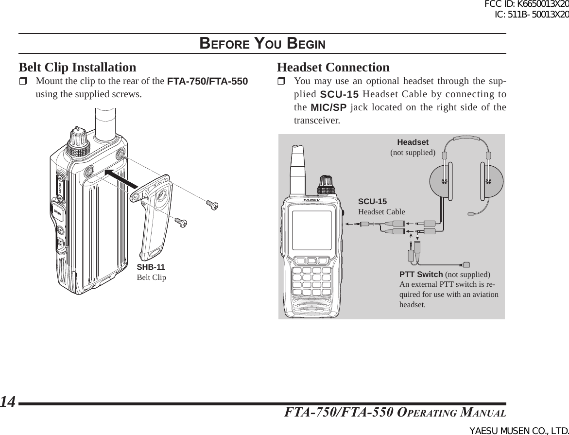 FTA-750/FTA-550 OperATing MAnuAl14BeFore you BegInBelt Clip Installation Mount the clip to the rear of the FTA-750/FTA-550 using the supplied screws. SHB-11Belt ClipDATAMIC/SPEXTDCDATAMIC/SPEXTDCHeadset Connection You may use an optional headset through the sup-plied SCU-15 Headset Cable by connecting to the MIC/SP jack located on the right side of the transceiver. PTT Switch (not supplied)An external PTT switch is re-quired for use with an aviation headset.Headset(not supplied)SCU-15Headset CableFCC ID: K6650013X20 IC: 511B-50013X20YAESU MUSEN CO., LTD.