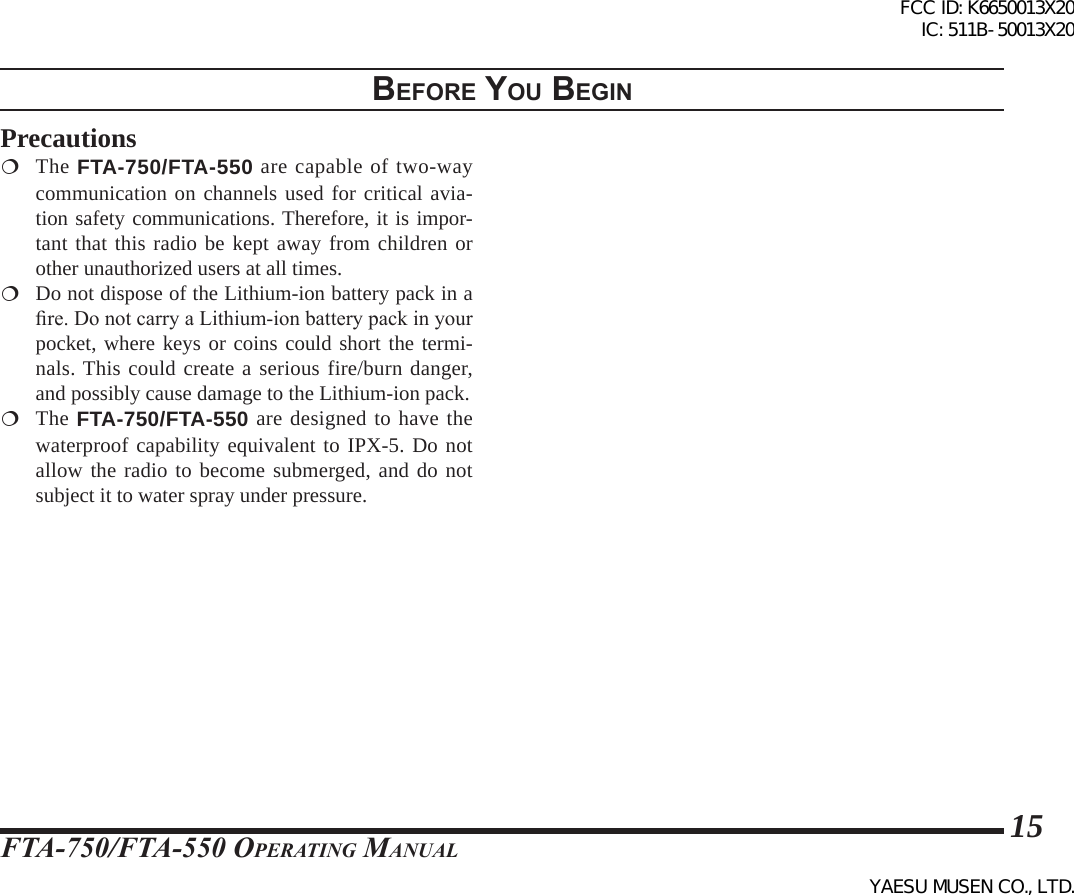 FTA-750/FTA-550 OperATing MAnuAl15BeFore you BegInPrecautions The FTA-750/FTA-550 are capable of two-way communication on channels used for critical avia-tion safety communications. Therefore, it is impor-tant that this radio be kept away from children or other unauthorized users at all times.  Do not dispose of the Lithium-ion battery pack in a re. Do not carry a Lithium-ion battery pack in your pocket, where keys or coins could short the termi-nals. This could create a serious fire/burn danger, and possibly cause damage to the Lithium-ion pack. The FTA-750/FTA-550 are designed to have the waterproof capability equivalent to IPX-5. Do not allow the radio to become submerged, and do not subject it to water spray under pressure.FCC ID: K6650013X20 IC: 511B-50013X20YAESU MUSEN CO., LTD.