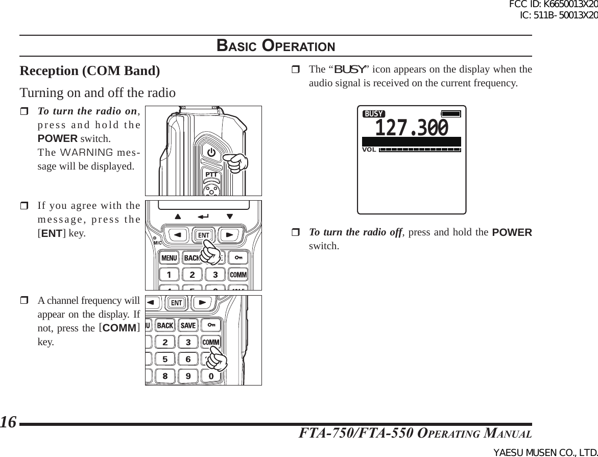 FTA-750/FTA-550 OperATing MAnuAl16BasIc operatIonReception (COM Band)Turning on and off the radio To turn the radio on, press and hold the POWER switch. The WARNING mes-sage will be displayed. PTTSQL  If you agree with the message, press the [ENT] key.  A channel frequency will appear on the display. If not, press the [COMM] key.  The “BUSY” icon appears on the display when the audio signal is received on the current frequency.127.300VOLBUSY To turn the radio off, press and hold the POWER switch.FCC ID: K6650013X20 IC: 511B-50013X20YAESU MUSEN CO., LTD.