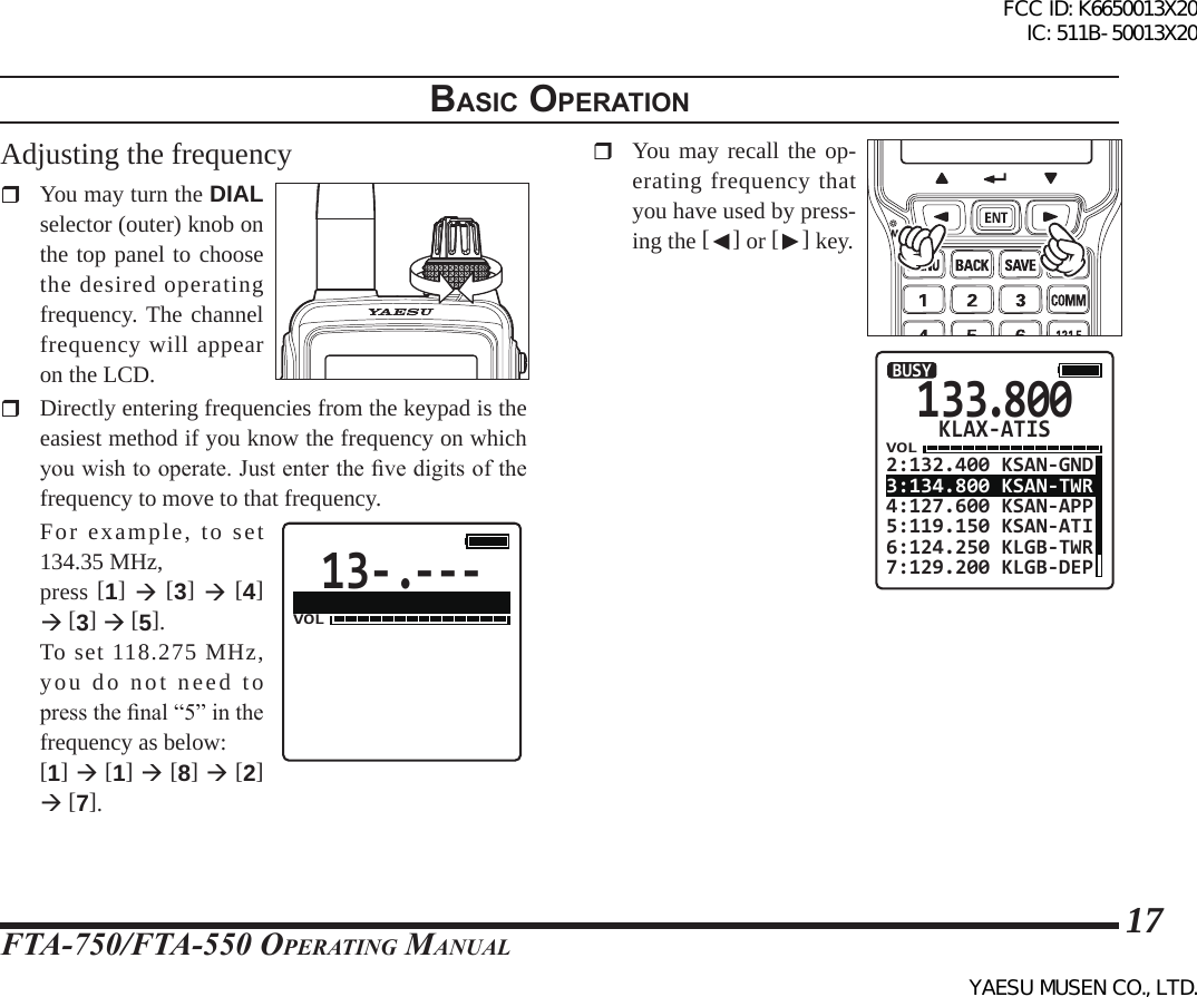 FTA-750/FTA-550 OperATing MAnuAl17BasIc operatIonAdjusting the frequency  You may turn the DIAL selector (outer) knob on the top panel to choose the desired operating frequency. The channel frequency will appear on the LCD.  Directly entering frequencies from the keypad is the easiest method if you know the frequency on which you wish to operate. Just enter the ve digits of the frequency to move to that frequency.  For example, to set 134.35 MHz,  press [1]  [3]  [4]  [3]  [5].  To set 118.275 MHz, you do not need to press the nal “5” in the frequency as below:  [1]  [1]  [8]  [2]  [7].13-.---VOL  You may recall the op-erating frequency that you have used by press-ing the [◄] or [►] key.133.800VOL2:132.400 KSAN-GND3:134.800 KSAN-TWR4:127.600 KSAN-APP5:119.150 KSAN-ATI6:124.250 KLGB-TWR7:129.200 KLGB-DEPBUSYKLAX-ATISFCC ID: K6650013X20 IC: 511B-50013X20YAESU MUSEN CO., LTD.