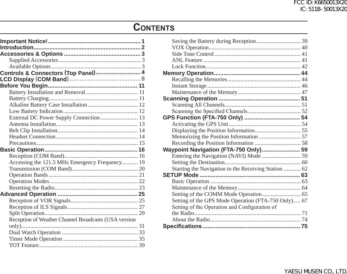 ContentsImportant Notice! .......................................................... 1Introduction ................................................................... 2Accessories &amp; Options ................................................ 3Supplied Accessories ......................................................... 3Available Options .............................................................. 3Controls &amp; Connectors (Top Panel) ............................ 4LCD Display (COM Band) ............................................. 8Before You Begin ........................................................ 11Battery Installation and Removal .................................... 11Battery Charging .............................................................. 11Alkaline Battery Case Installation ................................... 12Low Battery Indication .................................................... 12External DC Power Supply Connection .......................... 13Antenna Installation ......................................................... 13Belt Clip Installation ........................................................ 14Headset Connection ......................................................... 14Precautions ....................................................................... 15Basic Operation .......................................................... 16Reception (COM Band) ................................................... 16Accessing the 121.5 MHz Emergency Frequency ........... 19Transmission (COM Band) .............................................. 20Operation Bands .............................................................. 21Operation Modes ............................................................. 22Resetting the Radio .......................................................... 23Advanced Operation .................................................. 25Reception of VOR Signals ............................................... 25Reception of ILS Signals ................................................. 27Split Operation ................................................................. 29Reception of Weather Channel Broadcasts (USA version only) ................................................................................. 31Dual Watch Operation ..................................................... 33Timer Mode Operation .................................................... 35TOT Feature ..................................................................... 39Saving the Battery during Reception ............................... 39VOX Operation ................................................................ 40Side Tone Control ............................................................ 41ANL Feature .................................................................... 41Lock Function .................................................................. 42Memory Operation ...................................................... 44Recalling the Memories ................................................... 44Instant Storage ................................................................. 46Maintenance of the Memory ............................................ 47Scanning Operation ................................................... 51Scanning All Channels ..................................................... 51Scanning the Specied Channels ..................................... 52GPS Function (FTA-750 Only) ................................... 54Activating the GPS Unit .................................................. 54Displaying the Position Information ................................ 55Memorizing the Position Information ............................. 57Recording the Position Information ................................ 58Waypoint Navigation (FTA-750 Only) ........................ 59Entering the Navigation (NAVI) Mode ........................... 59Setting the Destination ..................................................... 60Starting the Navigation to the Receiving Station ............ 62SETUP Mode ............................................................... 63Basic Operation ............................................................... 63Maintenance of the Memory ............................................ 64Setting of the COMM Mode Operation ........................... 65Setting of the GPS Mode Operation (FTA-750 Only) ..... 67Setting of the Operation and Conguration of  the Radio .......................................................................... 71About the Radio ............................................................... 74Specications ............................................................. 75FCC ID: K6650013X20 IC: 511B-50013X20YAESU MUSEN CO., LTD.