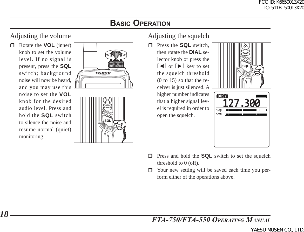 FTA-750/FTA-550 OperATing MAnuAl18Adjusting the volume  Rotate the VOL (inner) knob to set the volume level. If no signal is present, press the SQL switch; background noise will now be heard, and you may use this noise to set the VOL knob for the desired audio level. Press and hold the SQL switch to silence the noise and resume normal (quiet) monitoring.PTTSQLAdjusting the squelch  Press the SQL switch, then rotate the DIAL se-lector knob or press the [◄] or [►] key to set the squelch threshold (0 to 15) so that the re-ceiver is just silenced. A higher number indicates that a higher signal lev-el is required in order to open the squelch.PTTSQL127.300VOLBUSYSQL  Press and hold the SQL switch to set the squelch threshold to 0 (off).  Your new setting will be saved each time you per-form either of the operations above.BasIc operatIonFCC ID: K6650013X20 IC: 511B-50013X20YAESU MUSEN CO., LTD.