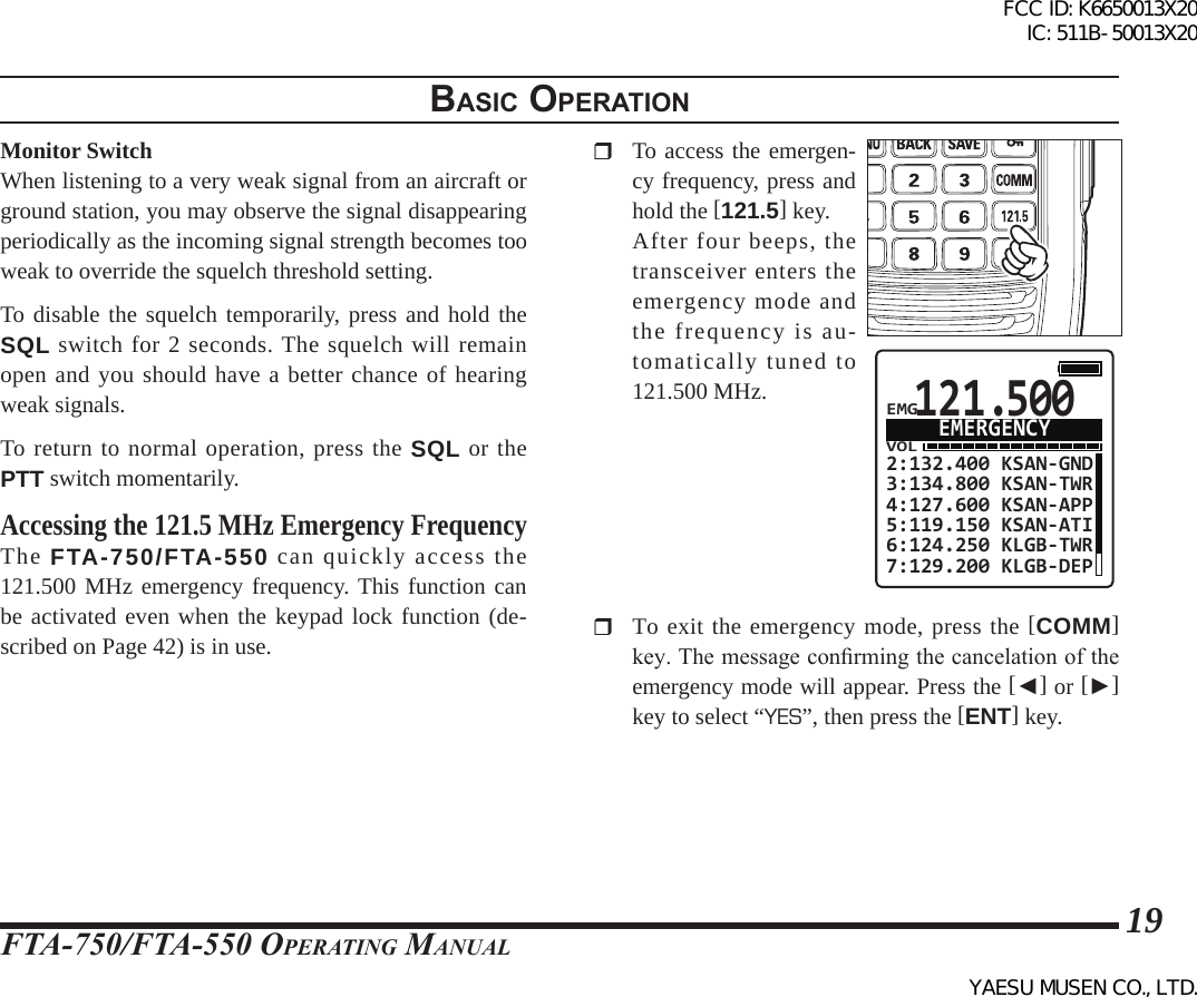 FTA-750/FTA-550 OperATing MAnuAl19BasIc operatIonMonitor SwitchWhen listening to a very weak signal from an aircraft or ground station, you may observe the signal disappearing periodically as the incoming signal strength becomes too weak to override the squelch threshold setting.To disable the squelch temporarily, press and hold the SQL switch for 2 seconds. The squelch will remain open and you should have a better chance of hearing weak signals.To return to normal operation, press the SQL or the PTT switch momentarily.Accessing the 121.5 MHz Emergency FrequencyThe FTA-750/FTA-550 can quickly access the 121.500 MHz emergency frequency. This function can be activated even when the keypad lock function (de-scribed on Page 42) is in use.  To access the emergen-cy frequency, press and hold the [121.5] key.  After four beeps, the transceiver enters the emergency mode and the frequency is au-tomatically tuned to 121.500 MHz.121.500VOL2:132.400 KSAN-GND3:134.800 KSAN-TWR4:127.600 KSAN-APP5:119.150 KSAN-ATI6:124.250 KLGB-TWR7:129.200 KLGB-DEPEMERGENCYEMG  To exit the emergency mode, press the [COMM] key. The message conrming the cancelation of the emergency mode will appear. Press the [◄] or [►] key to select “YES”, then press the [ENT] key.FCC ID: K6650013X20 IC: 511B-50013X20YAESU MUSEN CO., LTD.