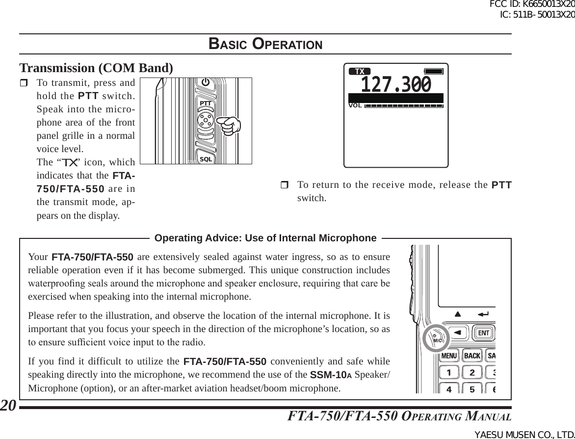 FTA-750/FTA-550 OperATing MAnuAl20BasIc operatIonTransmission (COM Band)  To transmit, press and hold the PTT switch. Speak into the micro-phone area of the front panel grille in a normal voice level.  The “TX” icon, which indicates that the FTA-750/FTA-550 are in the transmit mode, ap-pears on the display.PTTSQL127.300VOLTX  To return to the receive mode, release the PTT switch.Operating Advice: Use of Internal Microphone Your FTA-750/FTA-550 are extensively sealed against water ingress, so as to ensure reliable operation even if it has become submerged. This unique construction includes waterproong seals around the microphone and speaker enclosure, requiring that care be exercised when speaking into the internal microphone.Please refer to the illustration, and observe the location of the internal microphone. It is important that you focus your speech in the direction of the microphone’s location, so as to ensure sufcient voice input to the radio.If you find it difficult to utilize the FTA-750/FTA-550 conveniently and safe while speaking directly into the microphone, we recommend the use of the SSM-10A Speaker/Microphone (option), or an after-market aviation headset/boom microphone.FCC ID: K6650013X20 IC: 511B-50013X20YAESU MUSEN CO., LTD.