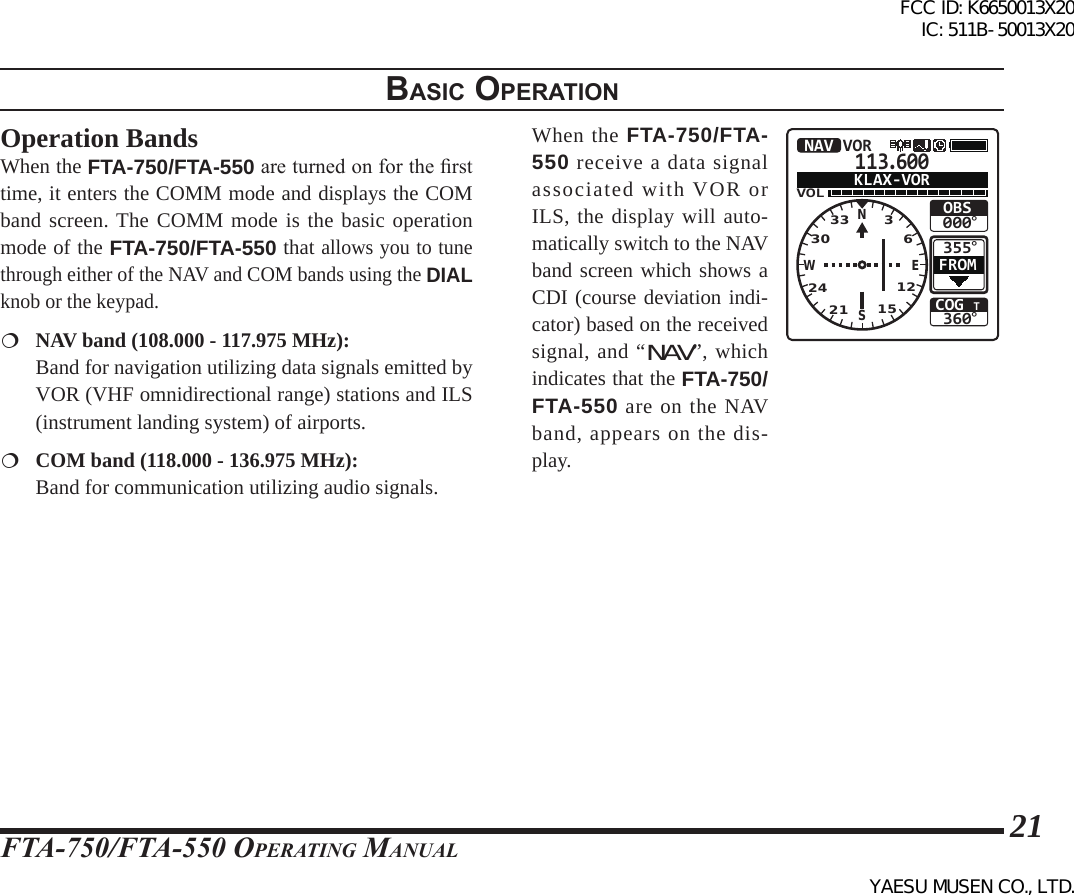 FTA-750/FTA-550 OperATing MAnuAl21BasIc operatIonOperation BandsWhen the FTA-750/FTA-550 are turned on for the rst time, it enters the COMM mode and displays the COM band screen. The COMM mode is the basic operation mode of the FTA-750/FTA-550 that allows you to tune through either of the NAV and COM bands using the DIAL knob or the keypad. NAV band (108.000 - 117.975 MHz):   Band for navigation utilizing data signals emitted by VOR (VHF omnidirectional range) stations and ILS (instrument landing system) of airports. COM band (118.000 - 136.975 MHz):   Band for communication utilizing audio signals.When the FTA-750/FTA-550 receive a data signal associated with VOR or ILS, the display will auto-matically switch to the NAV band screen which shows a CDI (course deviation indi-cator) based on the received signal, and “NAV”, which indicates that the FTA-750/FTA-550 are on the NAV band, appears on the dis-play.113.600VOLCOG T360°355°OBS000°NAV VORFROMKLAX-VORNSEW332421 15123036FCC ID: K6650013X20 IC: 511B-50013X20YAESU MUSEN CO., LTD.