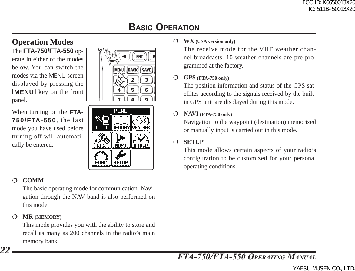 FTA-750/FTA-550 OperATing MAnuAl22Operation ModesThe FTA-750/FTA-550 op-erate in either of the modes below. You can switch the modes via the MENU screen displayed by pressing the [MENU] key on the front panel.When turning on the FTA-750/FTA-550, the last mode you have used before turning off will automati-cally be entered. COMM  The basic operating mode for communication. Navi-gation through the NAV band is also performed on this mode. MR (MEMORY)  This mode provides you with the ability to store and recall as many as 200 channels in the radio’s main memory bank.  WX (USA version only)  The receive mode for the VHF weather chan-nel broadcasts. 10 weather channels are pre-pro-grammed at the factory.  GPS (FTA-750 only)  The position information and status of the GPS sat-ellites according to the signals received by the built-in GPS unit are displayed during this mode. NAVI (FTA-750 only)  Navigation to the waypoint (destination) memorized or manually input is carried out in this mode. SETUP  This mode allows certain aspects of your radio’s configuration to be customized for your personal operating conditions.BasIc operatIonFCC ID: K6650013X20 IC: 511B-50013X20YAESU MUSEN CO., LTD.