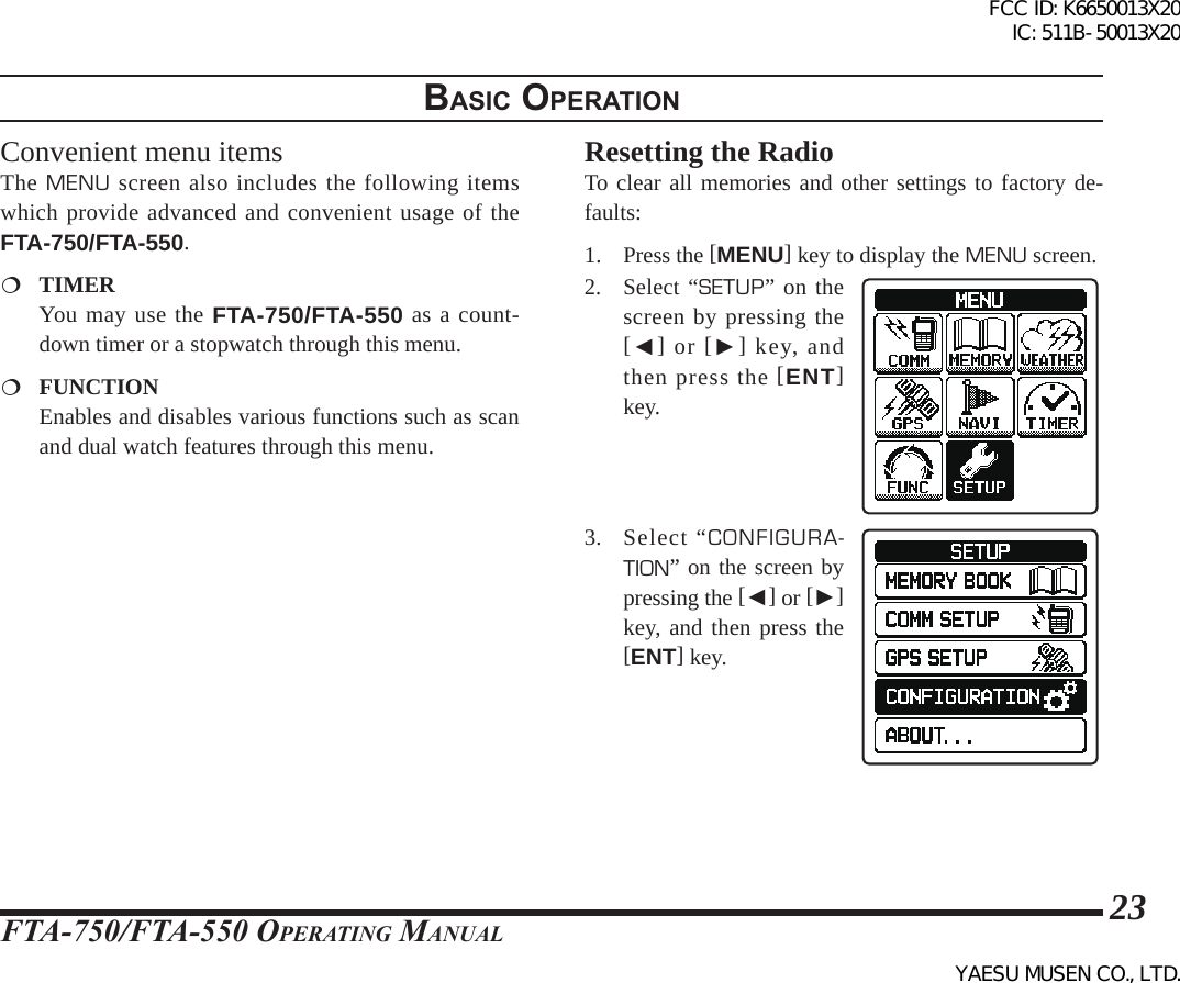 FTA-750/FTA-550 OperATing MAnuAl23BasIc operatIonConvenient menu itemsThe MENU screen also includes the following items which provide advanced and convenient usage of the FTA-750/FTA-550. TIMER  You may use the FTA-750/FTA-550 as a count-down timer or a stopwatch through this menu. FUNCTION  Enables and disables various functions such as scan and dual watch features through this menu.Resetting the RadioTo clear all memories and other settings to factory de-faults: 1. Press the [MENU] key to display the MENU screen.2. Select “SETUP” on the screen by pressing the [◄] or [►] key, and then press the [ENT] key.3.  Select “CONFIGURA-TION” on the screen by pressing the [◄] or [►] key, and then press the [ENT] key.FCC ID: K6650013X20 IC: 511B-50013X20YAESU MUSEN CO., LTD.