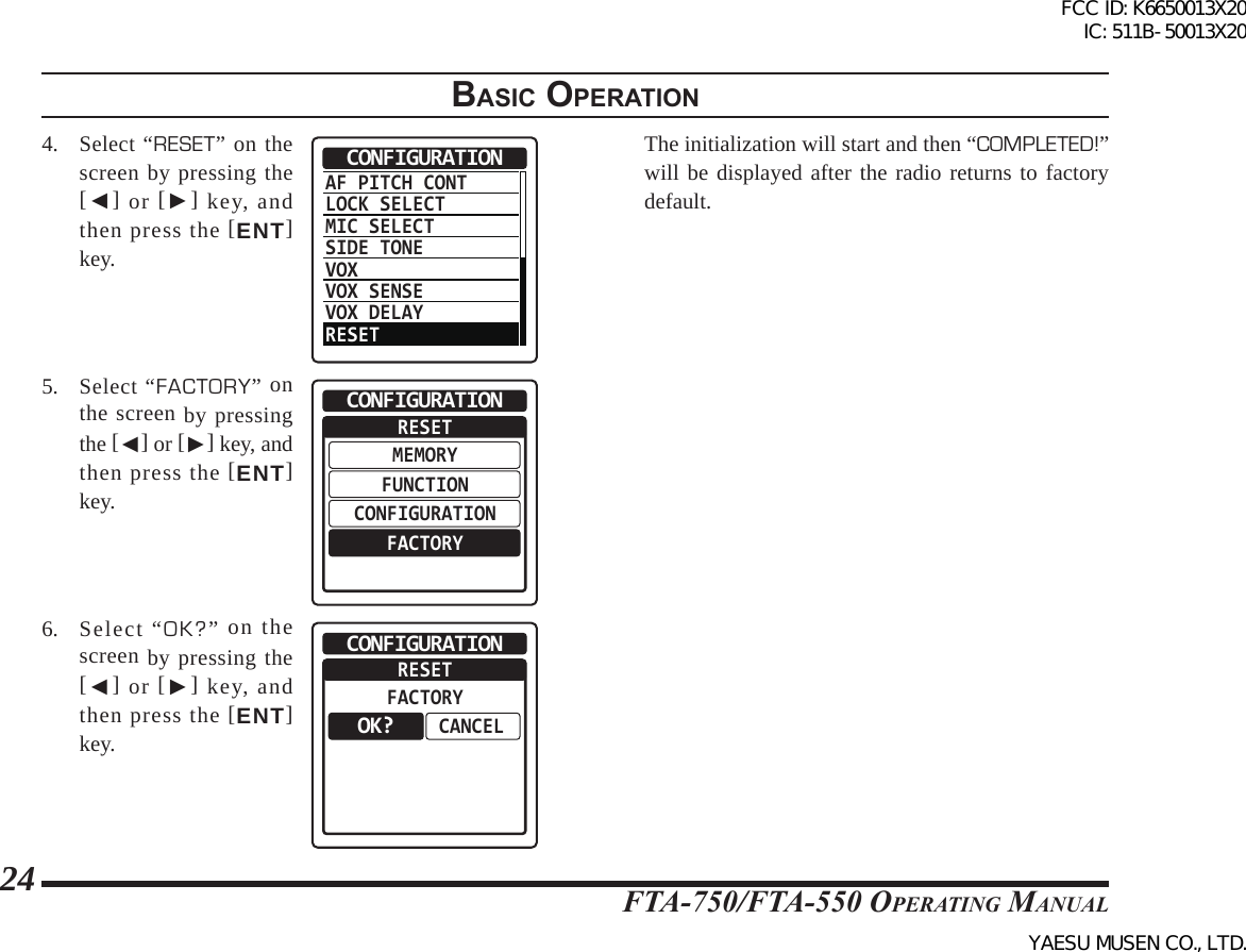 FTA-750/FTA-550 OperATing MAnuAl24BasIc operatIon4. Select “RESET” on the screen by pressing the [◄] or [►] key, and then press the [ENT] key.AF PITCH CONTLOCK SELECTMIC SELECTSIDE TONEVOXVOX SENSEVOX DELAYRESETCONFIGURATION5. Select “FACTORY” on the screen by pressing the [◄] or [►] key, and then press the [ENT] key.RESETMEMORYFUNCTIONCONFIGURATIONFACTORYCONFIGURATION6. Select “OK?” on the screen by pressing the [◄] or [►] key, and then press the [ENT] key.RESETFACTORYCANCELCONFIGURATIONOK?  The initialization will start and then “COMPLETED!” will be displayed after the radio returns to factory default.FCC ID: K6650013X20 IC: 511B-50013X20YAESU MUSEN CO., LTD.