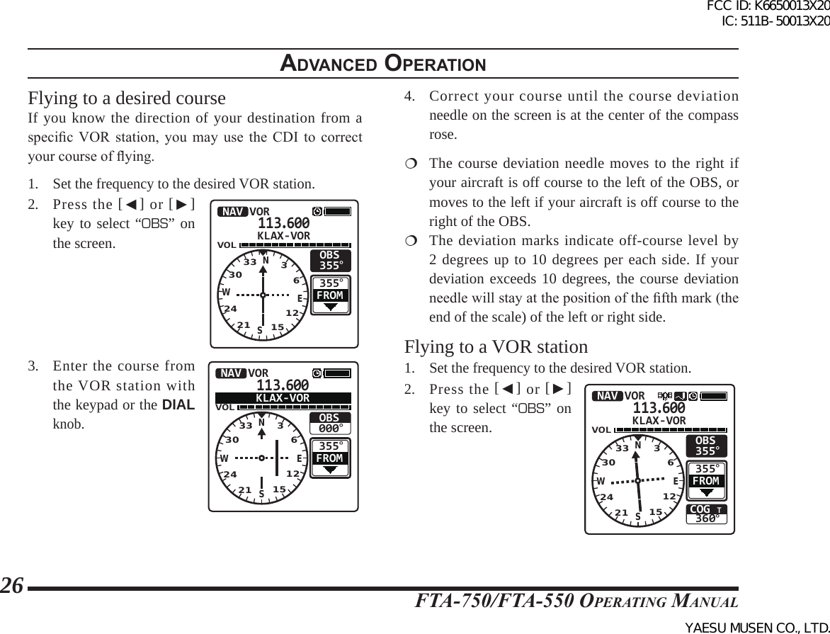 FTA-750/FTA-550 OperATing MAnuAl26Flying to a desired courseIf you know the direction of your destination from a specic VOR station,  you  may  use  the  CDI  to  correct your course of ying.1.  Set the frequency to the desired VOR station.2. Press the [◄] or [►] key to select “OBS” on the screen.113.600VOL355°OBS355°NAV VORFROMKLAX-VORNSEW332421 151230363.  Enter the course from the VOR station with the keypad or the DIAL knob.113.600VOL355°OBS000°NAV VORFROMKLAX-VORNSEW332421 151230364.  Correct your course until the course deviation needle on the screen is at the center of the compass rose. The course deviation needle moves to the right if your aircraft is off course to the left of the OBS, or moves to the left if your aircraft is off course to the right of the OBS. The deviation marks indicate off-course level by 2 degrees up to 10 degrees per each side. If your deviation exceeds 10 degrees, the course deviation needle will stay at the position of the fth mark (the end of the scale) of the left or right side.Flying to a VOR station1.  Set the frequency to the desired VOR station.2. Press the [◄] or [►] key to select “OBS” on the screen.113.600VOLCOG T360°355°OBS355°NAV VORFROMKLAX-VORNSEW332421 15123036adVanced operatIonFCC ID: K6650013X20 IC: 511B-50013X20YAESU MUSEN CO., LTD.