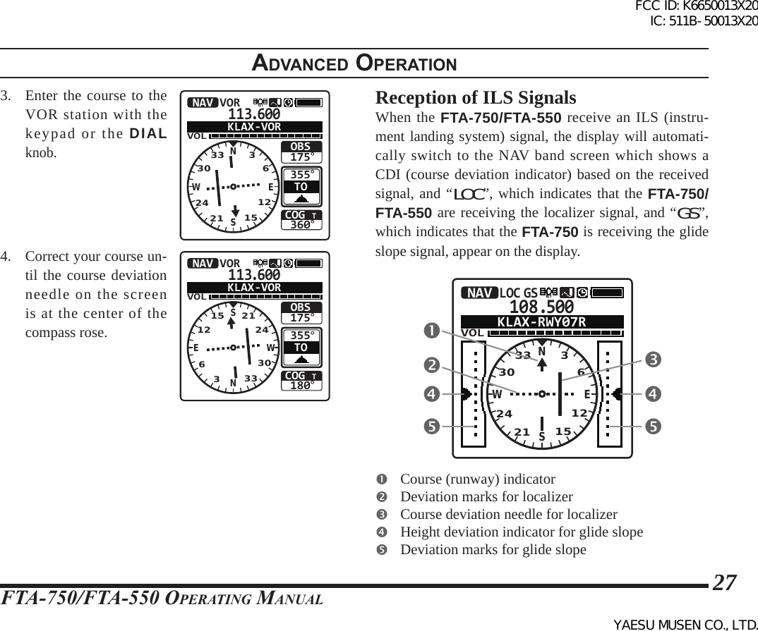 FTA-750/FTA-550 OperATing MAnuAl27adVanced operatIon3.  Enter the course to the VOR station with the keypad or the DIAL knob.113.600VOLCOG T360°355°OBS175°NAV VORTOKLAX-VORNSEW332421 151230364.  Correct your course un-til the course deviation needle on the screen is at the center of the compass rose.113.600VOLCOG T180°355°OBS175°NAV VORTOKLAX-VORSNWE15633330122124Reception of ILS SignalsWhen the FTA-750/FTA-550 receive an ILS (instru-ment landing system) signal, the display will automati-cally switch to the NAV band screen which shows a CDI (course deviation indicator) based on the received signal, and “LOC”, which indicates that the FTA-750/FTA-550 are receiving the localizer signal, and “GS”, which indicates that the FTA-750 is receiving the glide slope signal, appear on the display.108.500VOLNAVLOC GSKLAX-RWY07RNSEW332421 15123036  Course (runway) indicator  Deviation marks for localizer  Course deviation needle for localizer  Height deviation indicator for glide slope  Deviation marks for glide slopeFCC ID: K6650013X20 IC: 511B-50013X20YAESU MUSEN CO., LTD.