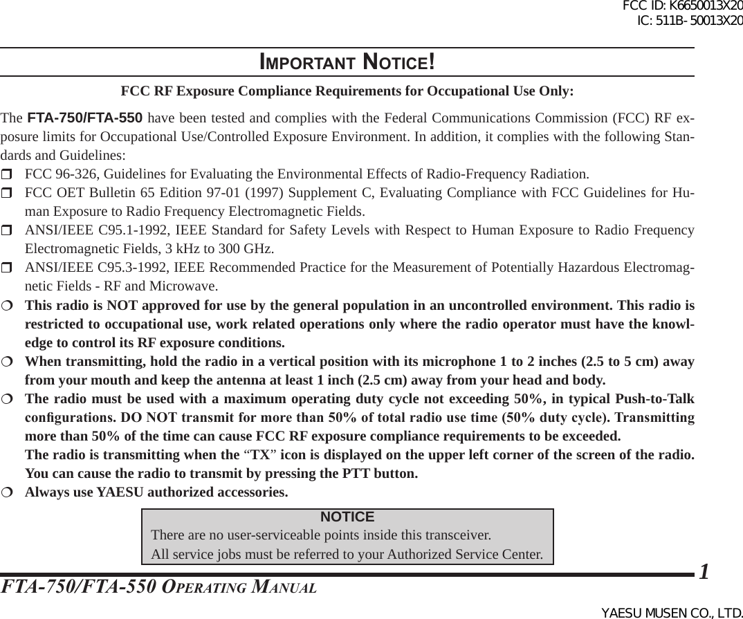 FTA-750/FTA-550 OperATing MAnuAl1Important notIce!FCC RF Exposure Compliance Requirements for Occupational Use Only:The FTA-750/FTA-550 have been tested and complies with the Federal Communications Commission (FCC) RF ex-posure limits for Occupational Use/Controlled Exposure Environment. In addition, it complies with the following Stan-dards and Guidelines:  FCC 96-326, Guidelines for Evaluating the Environmental Effects of Radio-Frequency Radiation.  FCC OET Bulletin 65 Edition 97-01 (1997) Supplement C, Evaluating Compliance with FCC Guidelines for Hu-man Exposure to Radio Frequency Electromagnetic Fields.  ANSI/IEEE C95.1-1992, IEEE Standard for Safety Levels with Respect to Human Exposure to Radio Frequency Electromagnetic Fields, 3 kHz to 300 GHz.  ANSI/IEEE C95.3-1992, IEEE Recommended Practice for the Measurement of Potentially Hazardous Electromag-netic Fields - RF and Microwave.  This radio is NOT approved for use by the general population in an uncontrolled environment. This radio is restricted to occupational use, work related operations only where the radio operator must have the knowl-edge to control its RF exposure conditions.  When transmitting, hold the radio in a vertical position with its microphone 1 to 2 inches (2.5 to 5 cm) away from your mouth and keep the antenna at least 1 inch (2.5 cm) away from your head and body.  The radio must be used with a maximum operating duty cycle not exceeding 50%, in typical Push-to-Talk congurations. DO NOT transmit for more than 50% of total radio use time (50% duty cycle). Transmitting more than 50% of the time can cause FCC RF exposure compliance requirements to be exceeded.  The radio is transmitting when the “TX” icon is displayed on the upper left corner of the screen of the radio. You can cause the radio to transmit by pressing the PTT button.  Always use YAESU authorized accessories.NOTICEThere are no user-serviceable points inside this transceiver. All service jobs must be referred to your Authorized Service Center.FCC ID: K6650013X20 IC: 511B-50013X20YAESU MUSEN CO., LTD.