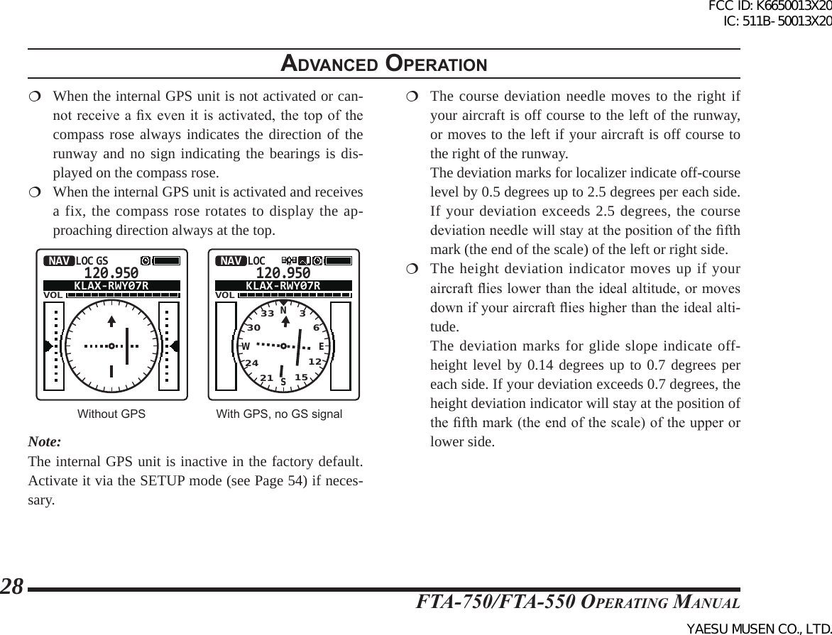 FTA-750/FTA-550 OperATing MAnuAl28adVanced operatIon  When the internal GPS unit is not activated or can-not receive a x  even it is activated, the  top of the compass rose always indicates the direction of the runway and no sign indicating the bearings is dis-played on the compass rose.  When the internal GPS unit is activated and receives a fix, the compass rose rotates to display the ap-proaching direction always at the top.120.950VOLNAVLOC GSKLAX-RWY07R120.950VOLNAVLOCKLAX-RWY07RNSEW332421 15123036Without GPS With GPS, no GS signalNote:The internal GPS unit is inactive in the factory default. Activate it via the SETUP mode (see Page 54) if neces-sary. The course deviation needle moves to the right if your aircraft is off course to the left of the runway, or moves to the left if your aircraft is off course to the right of the runway. The deviation marks for localizer indicate off-course level by 0.5 degrees up to 2.5 degrees per each side. If your deviation exceeds 2.5 degrees, the course deviation needle will stay at the position of the fth mark (the end of the scale) of the left or right side. The height deviation indicator moves up if your aircraft ies lower than the ideal altitude, or moves down if your aircraft ies higher than the ideal alti-tude.  The deviation marks for glide slope indicate off-height level by 0.14 degrees up to 0.7 degrees per each side. If your deviation exceeds 0.7 degrees, the height deviation indicator will stay at the position of the fth mark (the end of the scale) of the upper or lower side.FCC ID: K6650013X20 IC: 511B-50013X20YAESU MUSEN CO., LTD.