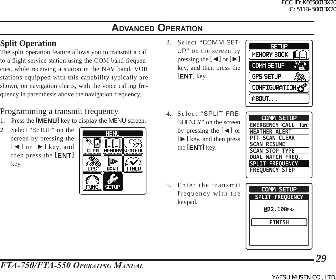 FTA-750/FTA-550 OperATing MAnuAl29adVanced operatIonSplit OperationThe split operation feature allows you to transmit a call to a ight service station using the COM band frequen-cies, while receiving a station in the NAV band. VOR stations equipped with this capability typically are shown, on navigation charts, with the voice calling fre-quency in parenthesis above the navigation frequency.Programming a transmit frequency1. Press the [MENU] key to display the MENU screen.2. Select “SETUP” on the screen by pressing the [◄] or [►] key, and then press the [ENT] key.3.  Select “COMM SET-UP” on the screen by pressing the [◄] or [►] key, and then press the [ENT] key.4. Select “SPLIT FRE-QUENCY” on the screen by pressing the [◄] or [►] key, and then press the [ENT] key.EMERGENCY CALLWEATHER ALERTPTT SCAN CLEARSCAN RESUMESCAN STOP TYPEDUAL WATCH FREQ.SPLIT FREQUENCYFREQUENCY STEPCOMM SETUP5. Enter the transmit frequency with the keypad.COMM SETUPSPLIT FREQUENCYFINISH122.100MHzFCC ID: K6650013X20 IC: 511B-50013X20YAESU MUSEN CO., LTD.